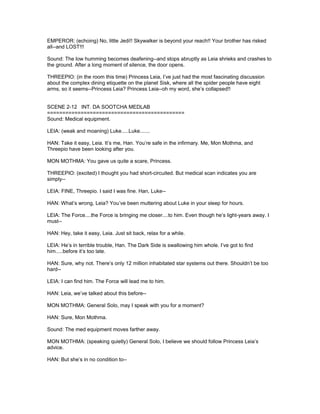EMPEROR: (echoing) No, little Jedi!! Skywalker is beyond your reach!! Your brother has risked
all--and LOST!!!
Sound: The low humming becomes deafening--and stops abruptly as Leia shrieks and crashes to
the ground. After a long moment of silence, the door opens.
THREEPIO: (in the room this time) Princess Leia, I’ve just had the most fascinating discussion
about the complex dining etiquette on the planet Sisk, where all the spider people have eight
arms, so it seems--Princess Leia? Princess Leia--oh my word, she’s collapsed!!
SCENE 2-12 INT. DA SOOTCHA MEDLAB
=============================================
Sound: Medical equipment.
LEIA: (weak and moaning) Luke.....Luke.......
HAN: Take it easy, Leia. It’s me, Han. You’re safe in the infirmary. Me, Mon Mothma, and
Threepio have been looking after you.
MON MOTHMA: You gave us quite a scare, Princess.
THREEPIO: (excited) I thought you had short-circuited. But medical scan indicates you are
simply--
LEIA: FINE, Threepio. I said I was fine. Han, Luke--
HAN: What’s wrong, Leia? You’ve been muttering about Luke in your sleep for hours.
LEIA: The Force....the Force is bringing me closer....to him. Even though he’s light-years away. I
must--
HAN: Hey, take it easy, Leia. Just sit back, relax for a while.
LEIA: He’s in terrible trouble, Han. The Dark Side is swallowing him whole. I’ve got to find
him.....before it’s too late.
HAN: Sure, why not. There’s only 12 million inhabitated star systems out there. Shouldn’t be too
hard--
LEIA: I can find him. The Force will lead me to him.
HAN: Leia, we’ve talked about this before--
MON MOTHMA: General Solo, may I speak with you for a moment?
HAN: Sure, Mon Mothma.
Sound: The med equipment moves farther away.
MON MOTHMA: (speaking quietly) General Solo, I believe we should follow Princess Leia’s
advice.
HAN: But she’s in no condition to--
 