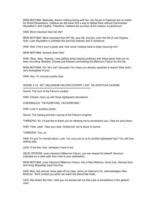 MON MOTHMA: Medically, there’s nothing wrong with her. Our forces in Calamari are no match
for World Devastators. I believe we will never find a way to defeat them without Commander
Skywalker’s Jedi insights. Therefore, I believe the success of this mission is paramount.
HAN: More important than her life?
MON MOTHMA: More important than MY life, your life, and yes, even the life of Leia Organa-
Solo. Luke Skywalker is probably the last fully realized Jedi in existance.
HAN: Well, if he’s such a great Jedi, how come I always have to keep rescuing him?
MON MOTHMA: General Solo! Han!
HAN: Okay, okay. Anyway, I was getting antsy playing professor with these green kids you’ve
been recruiting. Besides, Chewie just finished overhauling the Millenium Falcon for this trip.
MON MOTHMA: For ‘this’ trip? (amused) You mean you already expected to leave? Well, that’s
very foresighted of you!
HAN: Hey, I’m not just a pretty face.
SCENE 2-13 INT. MILLENIUM FALCON COCKPIT / EXT. DA SOOTCHA CAVERN
=============================================
Sound: The hum of the Falcon’s cockpit.
HAN: Chewie, hurry up with those lightspeed calculations.
CHEWBACCA: “I’M HURRYING, I’M HURRYING.”
HAN: Lock in auxiliary power.
Sound: The hissing and then roaring of the Falcon’s engines.
THREEPIO: Sir, I’d just like to thank you for allowing me to accompany you. I fear for poor Artoo-
HAN: Yeah, yeah. Take your seat, Goldenrod, we’re about to launch.
THREEPIO: Yes, sir.
HAN: It’s you I’m worried about, Leia. You sure you’re up to another lightspeed hop? You still look
awfully pale.
LEIA: I’ll be fine, Han. (whisper) I have to be.
DECK OFFICER: (over intercom) Millenium Falcon, you are cleared for takeoff. Navicom
indicates it’s a clear path from here to your destination.
MON MOTHMA: (over intercom) Millenium Falcon, this is Mon Mothma. Good luck, General Solo.
And bring Skywalker back this time.
HAN: Man, this woman never gets off my case. (turns on intercom) Uh, acknowledged, Mon
Mothma. We’ll contact you when we reach the planet Nal Hutta.
LEIA: Nal Hutta? But Han, I told you my senses tell me that Luke is somewhere in the galactic
core!
 