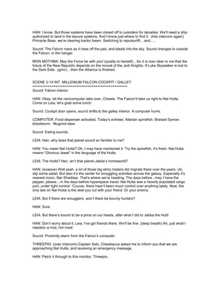 HAN: I know. But those systems have been closed off to outsiders for decades. We’ll need a ship
authorized to land in the secure systems. And I know just where to find it. (hits intercom again)
Pinnacle Base, we’re clearing tractor beam. Switching to repulsorlift....and......
Sound: The Falcon roars as it rises off the pad, and blasts into the sky. Sound changes to outside
the Falcon, in the hangar.
MON MOTHMA: May the Force be with you! (quietly to herself)....for it is now clear to me that the
future of the New Republic depends on the revival of the Jedi Knights. If Luke Skywalker is lost to
the Dark Side...(grim)....then the Alliance is finished.
SCENE 2-14 INT. MILLENIUM FALCON COCKPIT / GALLEY
=============================================
Sound: Falcon interior.
HAN: Okay, let the navicomputer take over, Chewie. The Falcon’ll take us right to Nal Hutta.
Come on Leia, let’s grab some lunch.
Sound: Cockpit door opens, sound shifts to the galley interior. A computer hums.
COMPUTER: Food dispenser activated. Today’s entrees: Altarian spinefish. Braised Syrrian
bloodworm. Mugroot stew.
Sound: Eating sounds.
LEIA: Han, why does that planet sound so familiar to me?
HAN: You mean Nal Hutta? Oh, I may have mentioned it. Try the spinefish, it’s fresh. Nal Hutta
means “Glorious Jewel” in the language of the Hutts.
LEIA: The Hutts? Han, isn’t that planet Jabba’s homeworld?
HAN: (evasive) Well yeah, a lot of those big slimy traders did migrate there over the years. Uh,
slip some salad. But also it’s the center for smuggling activities across the galaxy. Especially it’s
nearest moon, Nar Shaddaa. That’s where we’re heading. The days before...may I have the
pepper, please....in the days before hyperspace travel, Nal Hutta was a heavily populated cargo
port, under tight control. ‘Course, there hasn’t been much control over anything lately. Now, the
only law on Nal Hutta is the deal you cut with your friend. Or your enemy.
LEIA: But if there are smugglers, won’t there be bounty hunters?
HAN: Sure.
LEIA: But there’s bound to be a price on our heads, after what I did to Jabba the Hutt!
HAN: Don’t worry about it, Leia. I’ve got friends there. We’ll be fine. (deep breath) Ah, just what I
needed--a nice, hot meal.
Sound: Proximity alarm from the Falcon’s computer.
THREEPIO: (over intercom) Captain Solo, Chewbacca asked me to inform you that we are
approaching Nal Hutta, and receiving an emergency message.
HAN: Patch it through to this monitor, Threepio.
 