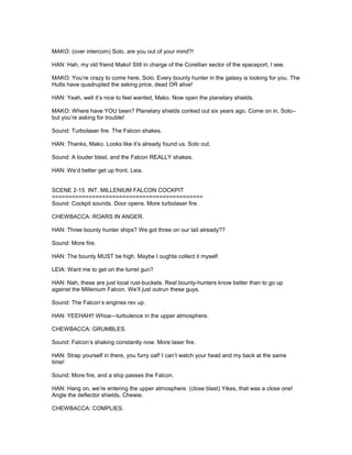 MAKO: (over intercom) Solo, are you out of your mind?!
HAN: Hah, my old friend Mako! Still in charge of the Corellian sector of the spaceport, I see.
MAKO: You’re crazy to come here, Solo. Every bounty hunter in the galaxy is looking for you. The
Hutts have quadrupled the asking price, dead OR alive!
HAN: Yeah, well it’s nice to feel wanted, Mako. Now open the planetary shields.
MAKO: Where have YOU been? Planetary shields conked out six years ago. Come on in, Solo--
but you’re asking for trouble!
Sound: Turbolaser fire. The Falcon shakes.
HAN: Thanks, Mako. Looks like it’s already found us. Solo out.
Sound: A louder blast, and the Falcon REALLY shakes.
HAN: We’d better get up front, Leia.
SCENE 2-15 INT. MILLENIUM FALCON COCKPIT
=============================================
Sound: Cockpit sounds. Door opens. More turbolaser fire.
CHEWBACCA: ROARS IN ANGER.
HAN: Three bounty hunter ships? We got three on our tail already??
Sound: More fire.
HAN: The bounty MUST be high. Maybe I oughta collect it myself.
LEIA: Want me to get on the turret gun?
HAN: Nah, these are just local rust-buckets. Real bounty-hunters know better than to go up
against the Millenium Falcon. We’ll just outrun these guys.
Sound: The Falcon’s engines rev up.
HAN: YEEHAH!! Whoa---turbulence in the upper atmosphere.
CHEWBACCA: GRUMBLES.
Sound: Falcon’s shaking constantly now. More laser fire.
HAN: Strap yourself in there, you furry oaf! I can’t watch your head and my back at the same
time!
Sound: More fire, and a ship passes the Falcon.
HAN: Hang on, we’re entering the upper atmosphere. (close blast) Yikes, that was a close one!
Angle the deflector shields, Chewie.
CHEWBACCA: COMPLIES.
 