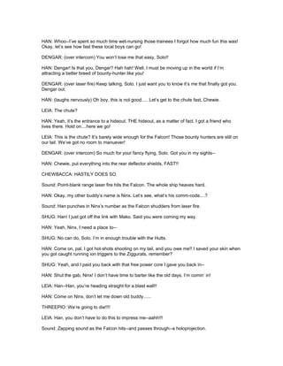 HAN: Whoo--I’ve spent so much time wet-nursing those trainees I forgot how much fun this was!
Okay, let’s see how fast these local boys can go!
DENGAR: (over intercom) You won’t lose me that easy, Solo!!
HAN: Dengar! Is that you, Dengar? Hah hah! Well, I must be moving up in the world if I’m
attracting a better breed of bounty-hunter like you!
DENGAR: (over laser fire) Keep talking, Solo. I just want you to know it’s me that finally got you.
Dengar out.
HAN: (laughs nervously) Oh boy, this is not good..... Let’s get to the chute fast, Chewie.
LEIA: The chute?
HAN: Yeah, it’s the entrance to a hideout. THE hideout, as a matter of fact. I got a friend who
lives there. Hold on....here we go!
LEIA: This is the chute? It’s barely wide enough for the Falcon! Those bounty hunters are still on
our tail. We’ve got no room to manuever!
DENGAR: (over intercom) So much for your fancy flying, Solo. Got you in my sights--
HAN: Chewie, put everything into the rear deflector shields, FAST!!
CHEWBACCA: HASTILY DOES SO.
Sound: Point-blank range laser fire hits the Falcon. The whole ship heaves hard.
HAN: Okay, my other buddy’s name is Ninx. Let’s see, what’s his comm-code....?
Sound: Han punches in Ninx’s number as the Falcon shudders from laser fire.
SHUG: Han! I just got off the link with Mako. Said you were coming my way.
HAN: Yeah, Ninx, I need a place to--
SHUG: No can do, Solo. I’m in enough trouble with the Hutts.
HAN: Come on, pal, I got hot-shots shooting on my tail, and you owe me!! I saved your skin when
you got caught running ion triggers to the Ziggurats, remember?
SHUG: Yeah, and I paid you back with that free power core I gave you back in--
HAN: Shut the gab, Ninx! I don’t have time to barter like the old days, I’m comin’ in!
LEIA: Han--Han, you’re heading straight for a blast wall!!
HAN: Come on Ninx, don’t let me down old buddy......
THREEPIO: We’re going to die!!!!
LEIA: Han, you don’t have to do this to impress me--aahh!!!
Sound: Zapping sound as the Falcon hits--and passes through--a holoprojection.
 