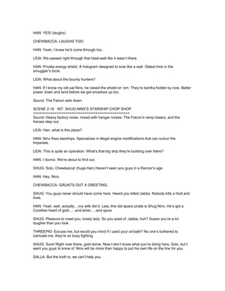 HAN: YES! (laughs)
CHEWBACCA: LAUGHS TOO.
HAN: Yeah, I knew he’d come through too.
LEIA: We passed right through that blast wall like it wasn’t there.
HAN: Private energy shield. A hologram designed to look like a wall. Oldest trick in the
smuggler’s book.
LEIA: What about the bounty hunters?
HAN: If I know my old pal Ninx, he raised the shield on ‘em. They’re bantha fodder by now. Better
power down and land before we get smashed up too.
Sound: The Falcon sets down.
SCENE 2-16 INT. SHUG NINX’S STARSHIP CHOP SHOP
=============================================
Sound: Heavy factory noise, mixed with hangar noises. The Falcon’s ramp lowers, and the
heroes step out.
LEIA: Han, what is this place?
HAN: Ninx fixes starships. Specializes in illegal engine modifications that can outrun the
Imperials.
LEIA: This is quite an operation. What’s that big ship they’re building over there?
HAN: I dunno. We’re about to find out.
SHUG: Solo, Chewbacca! (hugs Han) Haven’t seen you guys in a Rancor’s age.
HAN: Hey, Ninx.
CHEWBACCA: GRUNTS OUT A GREETING.
SHUG: You guys never should have come here. Heard you killed Jabba. Nobody kills a Hutt and
lives.
HAN: Yeah, well, actually....my wife did it. Leia, this old space pirate is Shug Ninx. He’s got a
Corellian heart of gold......and silver.....and spice.
SHUG: Pleasure to meet you, lovely lady. So you aced ol’ Jabba, huh? Guess you’re a lot
tougher than you look.
THREEPIO: Excuse me, but would you mind if I used your oil-bath? No one’s bothered to
lubricate me, they’re so busy fighting.
SHUG: Sure! Right over there, gold dome. Now I don’t know what you’re doing here, Solo, but I
want you guys to know ol’ Ninx will be more than happy to put his own life on the line for you.
SALLA: But the truth is, we can’t help you.
 