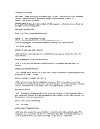 CHEWBACCA: ROARS.
HAN: Yeah, Chewie, you’re right. You’re both right. I’m sorry I shot off my big mouth. (activates
intercom.) Solo to Antares Six. Establish a docking orbit and prepare to search for
survivors....we’re going planetside.
CAPTAIN SNUNB: Copy that, General Solo. We’ll keep you on our tracking screens. Good luck
looking for Commander Skywalker.
HAN: Yeah, wherever he is.
Sound: The Falcon roars towards Coruscant.
SCENE I-2 INT. EMPEROR’S PALACE
==================================================
Sound: Crunching rock and effort as Luke frees a doorway in the Imperial Palace.
LUKE: There. It’s open.
ARTOO: WHISTLES A BRIEF QUERY.
LUKE: Yes Artoo, just as I thought. Some sort of secret passageway, leading down from the
Imperial Palace.
Sound: Luke begins to walk (and Artoo to roll).
LUKE: In all the years the Rebels occupied Coruscant, I can’t believe we never found this
chamber.
ARTOO: BEEPS OUT “WHEN?” .
LUKE: Probably during the civil war. A laser blast or concussion cannon--probably destroyed this
whole panel. It’s dark......so dark........
ARTOO: SUGGESTS USING HIS LIGHTS.
LUKE: No thanks, Artoo. But it’s not that kind of darkness. There’s something.....something
powerful here. Something dangerous, too. Artoo, lock that door into position. Whatever was down
here was well hidden and well shielded. That’s why I told Lando not to follow us.
ARTOO: PROTESTS.
LUKE: I know you don’t detect any life-forms. These are the ruins.....of the Emperor’s Palace. It’s
been pretty much deserted since we evacuated during the civil war. (shivers) No, these are more
like dangerous memories. Memories of.....
Sound: A door opens automatically.
LUKE:....my father.
ARTOO: BLEEPS IN SURPRISE.
LUKE: Yes, Artoo. Anakin Skywalker. But if he ever lived here, he did so as Darth Vader. This
whole place is......it resonates with the power of the Dark Side. Stay here, Artoo. See if you can
power up that tech station. And get us some light! I’ve got to have a look around.
 