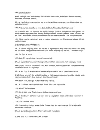 HAN: (startled) Salla!!
(Note: Although Salla is an ordinary black human in the comic, she speaks with an amplified,
feline tone in the tape version.)
SALLA: Han Solo, you nerf-herding son of a-- (growls) How many years has it been since you
walked out on me?
HAN: And you look beautiful as ever, Salla. But look, Ninx, about that help I need--
SHUG: Listen, Han. The Imperials are buying up cargo space on every tin can in the galaxy. The
action is heavy equipment runs. Moving military hardware. We ain’t got time for the business we
got. That’s why Salla is building that monster ship you saw back there. “The Starlight Intruder.”
HAN: All we need is a ship that’s legal for making a deep-core run. The Alliance will pay 100,000
credits, in cash.
CHEWBACCA: GUARANTEES IT.
SALLA: Sounds intriguing, Solo. The Intruder IS registered for deep core runs. But he’s not ready
yet. Still needs his hyperdrive overhauled. And power couplings. By the way.....who’s the lady?
HAN: Oh. This is, uh, er....
LEIA: Leia. My name is Leia. Han and I are married.
SALLA: My condolences, dear. Han’s great fun, but he’s a scoundrel. He’ll break your heart.
HAN: (angry) She likes scoundrels, Salla. Now come on, how long before the Starlight Intruder’s
ship-shape? We’re in a big hurry!
SALLA: Not long. IF Ninx will let me salvage a hyperdrive off one of these other chariots.
SHUG: Sure, why not? But we’ll still need top of the line power couplings to get the Intruder up to
maximum specs for it’s deep core run. Now Han, as I recall--
HAN: Yeah, yeah, I still got stuff stashed in my old digs.
SALLA: Of course, the equipment stays on the ship. Even if you don’t.
LEIA: What? That’s robbery!
HAN: It’s all right, Leia. This is how we do business around here.
SALLA: Besides, it’s a chance I just can’t pass up--(slyly) Han Solo’s got the best equipment in
the galaxy.
LEIA: Just a minute, you--!
HAN: (interrupting) You got a deal, Salla. Chewie, help ‘em prep the ships. We’re going after
some power couplings.
SALLA: (purrs) Coupling. Hmm. There’s a thought. Hurry back.
SCENE 2-17 EXT. NAR SHADDAA STREET
 