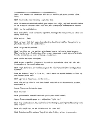 =============================================
Sound: Your average poor man’s street, with vendors haggling, and others muttering in low
tones.
LEIA: You know the most interesting people, Han Solo.
HAN: You mean Ninx and Salla? They’re good people, Leia. They’d jump down a Sarlacc’s throat
for me, as long as I promised them a profit. Ninx and I go way back. He’s even wilder than me.
LEIA: I find that hard to believe.
HAN: He taught me how to tear down a hyperdrive, how to get the most power out of a third-hand
Modog power coup--
LEIA: And, uh..... Salla?
HAN: (nervous) I think she’s a story for another time. (back to normal) Now the guy that let us
planetside, Mako, he’s like a brother to me.
LEIA: The guy we first contacted?
HAN: Yeah. Mako and I met way back when I was a cadet at the Imperial Space Academy.
Mako’s my kind of guy. Troublemaker. When we were classmates, he stole a gram of antimatter
from the physics lab, and used it to blow up a nearby moon.
LEIA: Sounds like the life of the party.
HAN: Actually, I owe him a lot. After I got drummed out of the service, he did me a favor and
introduced me to the smuggling business.
LEIA: Hmph. Some favor. Did he introduce you to this place? (disgusted) How could you have
lived here?
HAN: Nar Shaddaa’s nothin’ to look at, but I called it home. Just a place where I could stash my
gear between jumps, really.
LEIA: Ugh, look at the garbage. And the smell.....
HAN: Yeah, the city seems to have fallen on hard times. Not as nice as I remember. But then,
nothing ever is.
Sound: A humming sled, coming close.
HAN: Hey, duck--!
LEIA: (grunts as Han pulls her down to the ground) Hey, what’s the idea?
Sound: The unmistakable sound of a Hutt laughing. “Ho Ho Ho....”
HAN: Keep your head down. You see that hoversled floating by, carrying one of those big, wormy
slime-covered---
LEIA: (shocked) It looks just like Jabba the Hutt! But I killed him!
HAN: Gotta be one of his relatives. They all look alike. And they all have long memories.
 