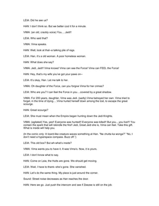 LEIA: Did he see us?
HAN: I don’t think so. But we better cool it for a minute.
VIMA: (an old, crackly voice) You.....Jedi!!
LEIA: Who said that?
VIMA: Vima speaks.
HAN: Well, look at that--a talking pile of rags.
LEIA: Han, it’s a old woman. A poor homeless woman.
HAN: What does she say?
VIMA: Jedi, Jedi!! Vima knows! Vima can see the Force! Vima can FEEL the Force!
HAN: Hey, that’s my wife you’ve got your paws on--
LEIA: It’s okay, Han. Let me talk to her.
VIMA: Oh daughter of the Force, can you forgive Vima for her crimes?
LEIA: Who are you? I can feel the Force in you....covered by a great shadow.
VIMA: For 200 years, daughter, Vima was Jedi. (sadly) Vima betrayed her own. Vima tried to
forget, in the time of dying.....Vima hurled herself down among the lost, to escape the great
scourge.
HAN: Great scourge?
LEIA: She must mean when the Empire began hunting down the Jedi Knights.
VIMA: (agitated) Yes, yes!! Everyone was hunted!! Everyone was killed!! But you....you live!!! You
contain the spark that will rekindle the fire!! Jedi, Great Jedi she is, Vima can feel. Take this gift.
What is inside will help you.
(In the comic only: A lizard-like creature waves something at Han. “Ne chutta ka wonga?” “No, I
don’t need a hyperspace compass. Buzz off.”)
LEIA: This old box? But wh-what’s inside?
VIMA: Vima wants you to have it. It was Vima’s. Now, it is yours.
LEIA: I don’t know what to say.
HAN: Come on Leia, the Hutts are gone. We should get moving.
LEIA: Wait, I have to thank--she’s gone. She vanished.
HAN: Let’s do the same thing. My place is just around the corner.
Sound: Street noise decreases as Han reaches the door.
HAN: Here we go. Just push the intercom and see if Zeezee is still on the job.
 