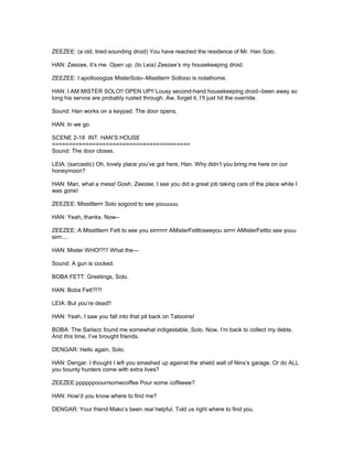 ZEEZEE: (a old, tired-sounding droid) You have reached the residence of Mr. Han Solo.
HAN: Zeezee, it’s me. Open up. (to Leia) Zeezee’s my housekeeping droid.
ZEEZEE: I apollooogize MisterSolo--Misstterrr Sollooo is notathome.
HAN: I AM MISTER SOLO!! OPEN UP!! Lousy second-hand housekeeping droid--been away so
long his servos are probably rusted through. Aw, forget it, I’ll just hit the override.
Sound: Han works on a keypad. The door opens.
HAN: In we go.
SCENE 2-18 INT. HAN’S HOUSE
=========================================
Sound: The door closes.
LEIA: (sarcastic) Oh, lovely place you’ve got here, Han. Why didn’t you bring me here on our
honeymoon?
HAN: Man, what a mess! Gosh, Zeezee, I see you did a great job taking care of the place while I
was gone!
ZEEZEE: Missttterrr Solo sogood to see youuuuu.
HAN: Yeah, thanks. Now--
ZEEZEE: A Missttterrr Fett to see you sirrrrrrr AMisterFetttoseeyou sirrrr AMisterFettto see youu
sirrr....
HAN: Mister WHO!?!? What the---
Sound: A gun is cocked.
BOBA FETT: Greetings, Solo.
HAN: Boba Fett?!?!
LEIA: But you’re dead!!
HAN: Yeah, I saw you fall into that pit back on Tatooine!
BOBA: The Sarlacc found me somewhat indigestable, Solo. Now, I’m back to collect my debts.
And this time, I’ve brought friends.
DENGAR: Hello again, Solo.
HAN: Dengar. I thought I left you smashed up against the shield wall of Ninx’s garage. Or do ALL
you bounty hunters come with extra lives?
ZEEZEE:ppppppoourrsomecoffee Pour some coffeeee?
HAN: How’d you know where to find me?
DENGAR: Your friend Mako’s been real helpful. Told us right where to find you.
 