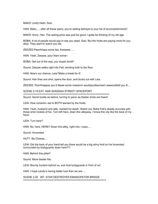 MAKO: (cold) Hello, Solo.
HAN: Mako......after all these years, you’re adding betrayal to your list of accomplishments?
MAKO: Sorry, Han. The asking price was just too good. I gotta be thinking of my old age.
BOBA: A lot of people would pay to see you dead, Solo. But the Hutts are paying more for you
alive. They want to watch you die.
ZEEZEE:Peerrhhaps some tea, thereeee......
HAN: Yeah, Zeezee, pour them some--
BOBA: Get out of the way, you stupid droid!!
Sound: Zeezee walks right into Fett, sending both to the floor.
HAN: Now’s our chance, Leia! Make a break for it!
Sound: Han fires one shot, opens the door, and ducks out with Leia.
ZEEZEE: Perrrhhappss you’d likeee some creeamm wouldyoulikecream wwwoullddd you lll....
SCENE 2-19 EXT. NAR SHADDAA STREET/ SPACEPORT
=========================================================
Sound: Same bustle as before, turning to panic as blaster shots are heard.
LEIA: How romantic--we’re BOTH wanted by the Hutts.
HAN: Yeah, husband and wife, marked for death. Watch out, Boba Fett’s deadly accurate with
those wrist rockets of his. Turn left here, down this alleyway. I know this city like the back of my
hand.
LEIA: Turn here?
HAN: No, here, HERE!! Down this alley, right into---oops.....
Sound: Hoversled.
HUTT: Ba Cheesa....
LEIA: Did the back of your hand tell you there would be a big slimy Hutt on his hoversled,
surrounded by bodyguards down here?!?
HAN: Behind this pillar!!
Sound: More blaster fire.
LEIA: Bounty hunters behind us, and Hutt bodyguards in front of us!
HAN: I hope Lando’s having better luck than we are.....
SCENE 2-20 INT. STAR DESTROYER EMANCIPATOR BRIDGE
=======================================================
 