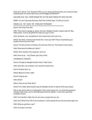 LEIA: Don’t call me “Your Worship”!!! Why is it you always get formal when you’re about to (sled
suddenly goes into second gear) dooo somethingggg stupidddddd!!!!!
HAN AND LEIA: YELL THEIR HEADS OFF AS THE SLED TAKES OFF INTO THE AIR.
BOBA: You won’t get away that easy, Solo! One of these days, I’ll catch up to you!!!
SCENE 2-22 INT. SLED/ INT. STARLIGHT INTRUDER
=========================================================
Sound: Humming of the sled.
HAN: There’s Ninx’s garage up ahead. And look--Starlight Intruder’s ready to take off. Man,
Salla’s great. Trust an old girlfriend to help out a guy in a jam.
LEIA: Somehow, your “old girlfriends” don’t inspire that much trust in me.
SHUG: (far below, shouting to be heard) Han, move your butt!! They’re broadcasting your
location all over the comm-net!!
Sound: The sled comes to a landing. Han and Leia climb out. The Intruder’s hatch opens.
HAN: What about the Millenium Falcon?
SHUG: She’s stowed in the cargo bay. Come on.
HAN: Here we go.....hey Chewie, give Leia a hand.
CHEWBACCA: GRUNTS.
Sound: Changes to Starlight Intruder interior. Hatch shuts.
HAN: Okay Ninx, we’re aboard. Let’s vacate this dead moon.
Sound: Engines warm up.
SHUG: Blast out of here, Salla!
Sound: Engines roar.
HAN: Whoa!!
SALLA: How are we doing, Ninx?
SHUG: Fine, Salla. Navicomputer says the Starlight Intruder is cleared all the way to Byss.
SALLA: But will he stall out in hyperspace? That’s what worries me. I’ve rebuilt the hyperdrive
motivator three times, and it’s still shaking like Andorian jellyfish. I could have used those
couplings of yours.
HAN: You’ll handle it, Salla. No one can coax an engine like you can.
LEIA: Huh? What’s this? Oh! In the excitement, I never opened the box that old woman gave me!
HAN: What you got there, Leia?
LEIA: Let’s open it and see.
 