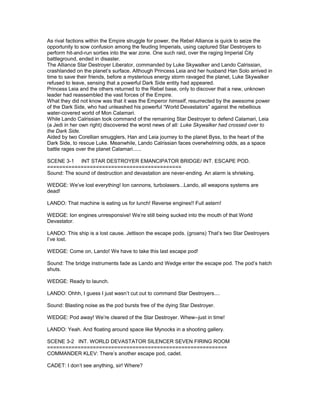 As rival factions within the Empire struggle for power, the Rebel Alliance is quick to seize the
opportunity to sow confusion among the feuding Imperials, using captured Star Destroyers to
perform hit-and-run sorties into the war zone. One such raid, over the raging Imperial City
battleground, ended in disaster.
The Alliance Star Destroyer Liberator, commanded by Luke Skywalker and Lando Calrissian,
crashlanded on the planet’s surface. Although Princess Leia and her husband Han Solo arrived in
time to save their friends, before a mysterious energy storm ravaged the planet, Luke Skywalker
refused to leave, sensing that a powerful Dark Side entity had appeared.
Princess Leia and the others returned to the Rebel base, only to discover that a new, unknown
leader had reassembled the vast forces of the Empire.
What they did not know was that it was the Emperor himself, resurrected by the awesome power
of the Dark Side, who had unleashed his powerful “World Devastators” against the rebellious
water-covered world of Mon Calamari.
While Lando Calrissian took command of the remaining Star Destroyer to defend Calamari, Leia
(a Jedi in her own right) discovered the worst news of all: Luke Skywalker had crossed over to
the Dark Side.
Aided by two Corellian smugglers, Han and Leia journey to the planet Byss, to the heart of the
Dark Side, to rescue Luke. Meanwhile, Lando Calrissian faces overwhelming odds, as a space
battle rages over the planet Calamari......
SCENE 3-1 INT STAR DESTROYER EMANCIPATOR BRIDGE/ INT. ESCAPE POD.
============================================
Sound: The sound of destruction and devastation are never-ending. An alarm is shrieking.
WEDGE: We’ve lost everything! Ion cannons, turbolasers...Lando, all weapons systems are
dead!
LANDO: That machine is eating us for lunch! Reverse engines!! Full astern!
WEDGE: Ion engines unresponsive! We’re still being sucked into the mouth of that World
Devastator.
LANDO: This ship is a lost cause. Jettison the escape pods. (groans) That’s two Star Destroyers
I’ve lost.
WEDGE: Come on, Lando! We have to take this last escape pod!
Sound: The bridge instruments fade as Lando and Wedge enter the escape pod. The pod’s hatch
shuts.
WEDGE: Ready to launch.
LANDO: Ohhh, I guess I just wasn’t cut out to command Star Destroyers....
Sound: Blasting noise as the pod bursts free of the dying Star Destroyer.
WEDGE: Pod away! We’re cleared of the Star Destroyer. Whew--just in time!
LANDO: Yeah. And floating around space like Mynocks in a shooting gallery.
SCENE 3-2 INT. WORLD DEVASTATOR SILENCER SEVEN FIRING ROOM
===========================================================
COMMANDER KLEV: There’s another escape pod, cadet.
CADET: I don’t see anything, sir! Where?
 