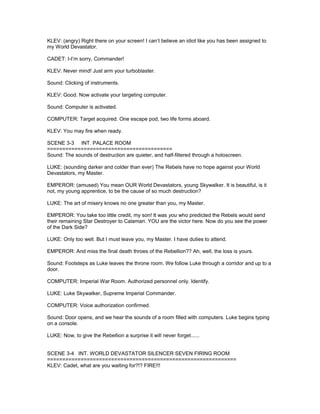 KLEV: (angry) Right there on your screen! I can’t believe an idiot like you has been assigned to
my World Devastator.
CADET: I-I’m sorry, Commander!
KLEV: Never mind! Just arm your turboblaster.
Sound: Clicking of instruments.
KLEV: Good. Now activate your targeting computer.
Sound: Computer is activated.
COMPUTER: Target acquired. One escape pod, two life forms aboard.
KLEV: You may fire when ready.
SCENE 3-3 INT. PALACE ROOM
=========================================
Sound: The sounds of destruction are quieter, and half-filtered through a holoscreen.
LUKE: (sounding darker and colder than ever) The Rebels have no hope against your World
Devastators, my Master.
EMPEROR: (amused) You mean OUR World Devastators, young Skywalker. It is beautiful, is it
not, my young apprentice, to be the cause of so much destruction?
LUKE: The art of misery knows no one greater than you, my Master.
EMPEROR: You take too little credit, my son! It was you who predicted the Rebels would send
their remaining Star Destroyer to Calamari. YOU are the victor here. Now do you see the power
of the Dark Side?
LUKE: Only too well. But I must leave you, my Master. I have duties to attend.
EMPEROR: And miss the final death throes of the Rebellion?? Ah, well, the loss is yours.
Sound: Footsteps as Luke leaves the throne room. We follow Luke through a corridor and up to a
door.
COMPUTER: Imperial War Room. Authorized personnel only. Identify.
LUKE: Luke Skywalker, Supreme Imperial Commander.
COMPUTER: Voice authorization confirmed.
Sound: Door opens, and we hear the sounds of a room filled with computers. Luke begins typing
on a console.
LUKE: Now, to give the Rebellion a surprise it will never forget......
SCENE 3-4 INT. WORLD DEVASTATOR SILENCER SEVEN FIRING ROOM
==============================================================
KLEV: Cadet, what are you waiting for?!? FIRE!!!
 