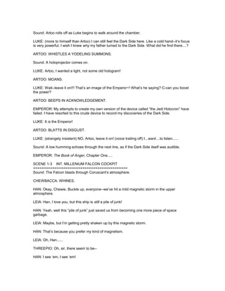 Sound: Artoo rolls off as Luke begins to walk around the chamber.
LUKE: (more to himself than Artoo) I can still feel the Dark Side here. Like a cold hand--it’s focus
is very powerful. I wish I knew why my father turned to the Dark Side. What did he find there....?
ARTOO: WHISTLES A YODELING SUMMONS.
Sound: A holoprojector comes on.
LUKE: Artoo, I wanted a light, not some old hologram!
ARTOO: MOANS.
LUKE: Wait--leave it on!!! That’s an image of the Emperor~! What’s he saying? C-can you boost
the power?
ARTOO: BEEPS IN ACKNOWLEDGEMENT.
EMPEROR: My attempts to create my own version of the device called “the Jedi Holocron” have
failed. I have resorted to this crude device to record my discoveries of the Dark Side.
LUKE: It is the Emperor!
ARTOO: BLATTS IN DISGUST.
LUKE: (strangely insistent) NO, Artoo, leave it on! (voice trailing off) I...want....to listen......
Sound: A low humming echoes through the next line, as if the Dark Side itself was audible.
EMPEROR: The Book of Anger, Chapter One.....
SCENE 1-3 INT. MILLENIUM FALCON COCKPIT
============================================
Sound: The Falcon blasts through Coruscant’s atmosphere.
CHEWBACCA: WHINES.
HAN: Okay, Chewie. Buckle up, everyone--we’ve hit a mild magnetic storm in the upper
atmosphere.
LEIA: Han, I love you, but this ship is still a pile of junk!
HAN: Yeah, well this “pile of junk” just saved us from becoming one more piece of space
garbage.
LEIA: Maybe, but I’m getting pretty shaken up by this magnetic storm.
HAN: That’s because you prefer my kind of magnetism.
LEIA: Oh, Han......
THREEPIO: Oh, sir, there seem to be--
HAN: I see ‘em, I see ‘em!
 