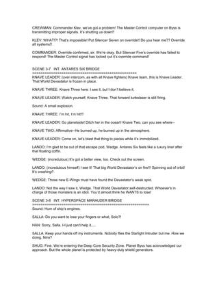 CREWMAN: Commander Klev, we’ve got a problem! The Master Control computer on Byss is
transmitting improper signals. It’s shutting us down!!
KLEV: WHAT!?! That’s impossible! Put Silencer Seven on override!! Do you hear me?? Override
all systems!!
COMMANDER: Override confirmed, sir. We’re okay. But Silencer Five’s override has failed to
respond! The Master Control signal has locked out it’s override command!
SCENE 3-7 INT. ANTARES SIX BRIDGE
==================================================
KNAVE LEADER: (over intercom, as with all Knave fighters) Knave team, this is Knave Leader.
That World Devastator is frozen in place.
KNAVE THREE: Knave Three here. I see it, but I don’t believe it.
KNAVE LEADER: Watch yourself, Knave Three. That forward turbolaser is still firing.
Sound: A small explosion.
KNAVE THREE: I’m hit, I’m hit!!!
KNAVE LEADER: Go planetside! Ditch her in the ocean! Knave Two, can you see where--
KNAVE TWO: Affirmative--He burned up, he burned up in the atmosphere.
KNAVE LEADER: Come on, let’s blast that thing to pieces while it’s immobilized.
LANDO: I’m glad to be out of that escape pod, Wedge. Antares Six feels like a luxury liner after
that floating coffin.
WEDGE: (incredulous) It’s got a better view, too. Check out the screen.
LANDO: (incredulous himself) I see it! That big World Devastator’s on fire!!! Spinning out of orbit!
It’s crashing!!
WEDGE: Those new E-Wings must have found the Devastator’s weak spot.
LANDO: Not the way I saw it, Wedge. That World Devastator self-destructed. Whoever’s in
charge of those monsters is an idiot. You’d almost think he WANTS to lose!
SCENE 3-8 INT. HYPERSPACE MARAUDER BRIDGE
========================================================
Sound: Hum of ship’s engines.
SALLA: Do you want to lose your fingers or what, Solo?!
HAN: Sorry, Salla. I-I just can’t help it.....
SALLA: Keep your hands off my instruments. Nobody flies the Starlight Intruder but me. How we
doing, Ninx?
SHUG: Fine. We’re entering the Deep Core Security Zone. Planet Byss has acknowledged our
approach. But the whole planet is protected by heavy-duty shield generators.
 