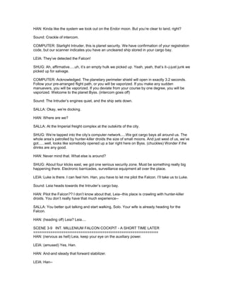HAN: Kinda like the system we took out on the Endor moon. But you’re clear to land, right?
Sound: Crackle of intercom.
COMPUTER: Starlight Intruder, this is planet security. We have confirmation of your registration
code, but our scanner indicates you have an uncleared ship stored in your cargo bay.
LEIA: They’ve detected the Falcon!
SHUG: Ah, affirmative.....uh, it’s an empty hulk we picked up. Yeah, yeah, that’s it--j-just junk we
picked up for salvage.
COMPUTER: Acknowledged. The planetary perimeter shield will open in exactly 3.2 seconds.
Follow your pre-arranged flight path, or you will be vaporized. If you make any sudden
manuevers, you will be vaporized. If you deviate from your course by one degree, you will be
vaporized. Welcome to the planet Byss. (intercom goes off)
Sound: The Intruder’s engines quiet, and the ship sets down.
SALLA: Okay, we’re docking.
HAN: Where are we?
SALLA: At the Imperial freight complex at the outskirts of the city.
SHUG: We’re tapped into the city’s computer network.....We got cargo bays all around us. The
whole area’s patrolled by hunter-killer droids the size of small moons. And just west of us, we’ve
got......well, looks like somebody opened up a bar right here on Byss. (chuckles) Wonder if the
drinks are any good.
HAN: Never mind that. What else is around?
SHUG: About four klicks east, we got one serious security zone. Must be something really big
happening there. Electronic barricades, surveillance equipment all over the place.
LEIA: Luke is there. I can feel him. Han, you have to let me pilot the Falcon. I’ll take us to Luke.
Sound: Leia heads towards the Intruder’s cargo bay.
HAN: Pilot the Falcon?? I don’t know about that, Leia--this place is crawling with hunter-killer
droids. You don’t really have that much experience--
SALLA: You better quit talking and start walking, Solo. Your wife is already heading for the
Falcon.
HAN: (heading off) Leia? Leia....
SCENE 3-9 INT. MILLENIUM FALCON COCKPIT - A SHORT TIME LATER
==========================================================
HAN: (nervous as hell) Leia, keep your eye on the auxiliary power.
LEIA: (amused) Yes, Han.
HAN: And-and steady that forward stabilizer.
LEIA: Han--
 