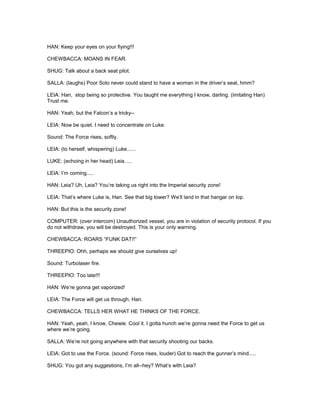HAN: Keep your eyes on your flying!!!
CHEWBACCA: MOANS IN FEAR.
SHUG: Talk about a back seat pilot.
SALLA: (laughs) Poor Solo never could stand to have a woman in the driver’s seat, hmm?
LEIA: Han, stop being so protective. You taught me everything I know, darling. (imitating Han)
Trust me.
HAN: Yeah, but the Falcon’s a tricky--
LEIA: Now be quiet. I need to concentrate on Luke.
Sound: The Force rises, softly.
LEIA: (to herself, whispering) Luke......
LUKE: (echoing in her head) Leia.....
LEIA: I’m coming.....
HAN: Leia? Uh, Leia? You’re taking us right into the Imperial security zone!
LEIA: That’s where Luke is, Han. See that big tower? We’ll land in that hangar on top.
HAN: But this is the security zone!
COMPUTER: (over intercom) Unauthorized vessel, you are in violation of security protocol. If you
do not withdraw, you will be destroyed. This is your only warning.
CHEWBACCA: ROARS “FUNK DAT!!”
THREEPIO: Ohh, perhaps we should give ourselves up!
Sound: Turbolaser fire.
THREEPIO: Too late!!!
HAN: We’re gonna get vaporized!
LEIA: The Force will get us through, Han.
CHEWBACCA: TELLS HER WHAT HE THINKS OF THE FORCE.
HAN: Yeah, yeah, I know, Chewie. Cool it. I gotta hunch we’re gonna need the Force to get us
where we’re going.
SALLA: We’re not going anywhere with that security shooting our backs.
LEIA: Got to use the Force. (sound: Force rises, louder) Got to reach the gunner’s mind.....
SHUG: You got any suggestions, I’m all--hey? What’s with Leia?
 