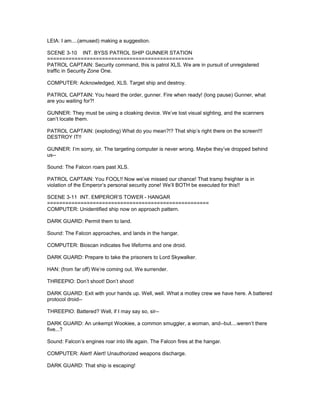 LEIA: I am....(amused) making a suggestion.
SCENE 3-10 INT. BYSS PATROL SHIP GUNNER STATION
================================================
PATROL CAPTAIN: Security command, this is patrol XLS. We are in pursuit of unregistered
traffic in Security Zone One.
COMPUTER: Acknowledged, XLS. Target ship and destroy.
PATROL CAPTAIN: You heard the order, gunner. Fire when ready! (long pause) Gunner, what
are you waiting for?!
GUNNER: They must be using a cloaking device. We’ve lost visual sighting, and the scanners
can’t locate them.
PATROL CAPTAIN: (exploding) What do you mean?!? That ship’s right there on the screen!!!
DESTROY IT!!
GUNNER: I’m sorry, sir. The targeting computer is never wrong. Maybe they’ve dropped behind
us--
Sound: The Falcon roars past XLS.
PATROL CAPTAIN: You FOOL!! Now we’ve missed our chance! That tramp freighter is in
violation of the Emperor’s personal security zone! We’ll BOTH be executed for this!!
SCENE 3-11 INT. EMPEROR’S TOWER - HANGAR
=====================================================
COMPUTER: Unidentified ship now on approach pattern.
DARK GUARD: Permit them to land.
Sound: The Falcon approaches, and lands in the hangar.
COMPUTER: Bioscan indicates five lifeforms and one droid.
DARK GUARD: Prepare to take the prisoners to Lord Skywalker.
HAN: (from far off) We’re coming out. We surrender.
THREEPIO: Don’t shoot! Don’t shoot!
DARK GUARD: Exit with your hands up. Well, well. What a motley crew we have here. A battered
protocol droid--
THREEPIO: Battered? Well, if I may say so, sir--
DARK GUARD: An unkempt Wookiee, a common smuggler, a woman, and--but....weren’t there
five...?
Sound: Falcon’s engines roar into life again. The Falcon fires at the hangar.
COMPUTER: Alert! Alert! Unauthorized weapons discharge.
DARK GUARD: That ship is escaping!
 