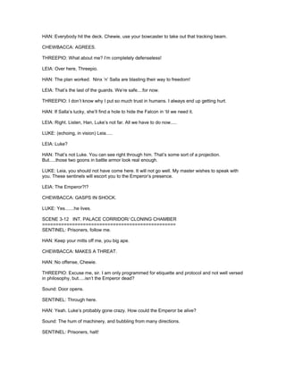HAN: Everybody hit the deck. Chewie, use your bowcaster to take out that tracking beam.
CHEWBACCA: AGREES.
THREEPIO: What about me? I’m completely defenseless!
LEIA: Over here, Threepio.
HAN: The plan worked. Ninx ‘n’ Salla are blasting their way to freedom!
LEIA: That’s the last of the guards. We’re safe....for now.
THREEPIO: I don’t know why I put so much trust in humans. I always end up getting hurt.
HAN: If Salla’s lucky, she’ll find a hole to hide the Falcon in ‘til we need it.
LEIA: Right. Listen, Han, Luke’s not far. All we have to do now.....
LUKE: (echoing, in vision) Leia.....
LEIA: Luke?
HAN: That’s not Luke. You can see right through him. That’s some sort of a projection.
But.....those two goons in battle armor look real enough.
LUKE: Leia, you should not have come here. It will not go well. My master wishes to speak with
you. These sentinels will escort you to the Emperor’s presence.
LEIA: The Emperor?!?
CHEWBACCA: GASPS IN SHOCK.
LUKE: Yes.......he lives.
SCENE 3-12 INT. PALACE CORRIDOR/ CLONING CHAMBER
=================================================
SENTINEL: Prisoners, follow me.
HAN: Keep your mitts off me, you big ape.
CHEWBACCA: MAKES A THREAT.
HAN: No offense, Chewie.
THREEPIO: Excuse me, sir. I am only programmed for etiquette and protocol and not well versed
in philosophy, but.....isn’t the Emperor dead?
Sound: Door opens.
SENTINEL: Through here.
HAN: Yeah. Luke’s probably gone crazy. How could the Emperor be alive?
Sound: The hum of machinery, and bubbling from many directions.
SENTINEL: Prisoners, halt!
 