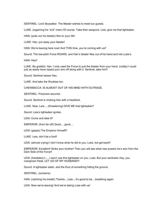 SENTINEL: Lord Skywalker. The Master wishes to meet our guests.
LUKE: (regaining his “evil” mien) Of course. Take their weapons. Leia, give me that lightsaber.
HAN: (pulls out his blaster) Not on your life!
LUKE: Han, put away your blaster!
HAN: We’re leaving here now! And THIS time, you’re coming with us!!
Sound: The low-pitch Force ROARS, and Han’s blaster flies out of his hand and into Luke’s.
HAN: Hey!!
LUKE: Be grateful, Han. I only used the Force to pull the blaster from your hand. (coldly) I could
just as easily have ripped your arm off along with it. Sentinel, take him!!
Sound: Sentinel seizes Han.
LUKE: And take the Wookiee too.
CHEWBACCA: IS ALMOST OUT OF HIS MIND WITH OUTRAGE.
SENTINEL: Prisoners secured.
Sound: Sentinel is choking Han with a headlock.
LUKE: Now, Leia.....(threatening) GIVE ME that lightsaber!!
Sound: Leia’s lightsaber ignites.
LEIA: Come and take it!!
EMPEROR: (from far off) Good.....good....
LEIA: (gasps) The Emperor himself!!
LUKE: Leia, don’t be a fool!!
LEIA: (almost crying) I don’t know what he did to you, Luke, but get back!!
EMPEROR: Excellent! Strike your brother! Then you will see what new powers he’s won from the
Dark Side of the Force!!
LEIA: (hesitates) I......I won’t use this lightsaber on you, Luke. But your sentinels--hey, you
overgrown freak, LET GO OF MY HUSBAND!!!
Sound: A lightsaber slash, and the thud of something hitting the ground.
SENTINEL: (screams)
HAN: (catching his breath) Thanks....Leia....it’s good to be....breathing again.
LEIA: Now we’re leaving! And we’re taking Luke with us!
 