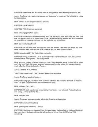 EMPEROR: Brave little Jedi. But really, such an old lightsaber is not a worthy weapon for you.
Sound: The Force roars again--the deepest and darkest we’ve heard yet. The lightsaber in Leia’s
hands explodes.
LEIA: (shrieks as she drops the saber’s remains)
EMPEROR: SENTINELS!!!
SENTINEL TWO: Prisoners restrained.
HAN: (choking again) Not--again--
EMPEROR: Look at you. Brother and sister Jedi. The last of your kind. And I have you both. This
one, my dear apprentice, so strong in the Force. He has learned his lessons well. And the sister--
so vunerable, so inexperienced. And yet, she holds the key to the future.
LEIA: Get your hands off me!!!
EMPEROR: Do not worry, little Jedi. I will not harm you. Indeed, I will teach you things you have
never imagined. I will show you the REAL power a Jedi can wield. Come, my son.
LUKE: (sounding a LOT like Vader) Yes, my master.
EMPEROR: Bring your friends. Let us reveal to them the wonders I have in store. Let us show
them the future of the galaxy......my lovely clones.
LEIA: (echoing, thinking to herself) Come on, Leia. If there was ever a time to prove you’re a Jedi,
now’s the time. Wait--that power generator’s suspended from the ceiling. It’s heavy enough to
crush a Bantha. If I can just use the Force.....
ARTOO: BEEPS IN SURPRISE.
THREEPIO: Power surge? I don’t sense a power surge anywhere.
Sound: The Force is getting louder.....
EMPEROR: Long ago, I found my flesh could not withstand the awesome demands of the Dark
Side. The great Emperor himself discovered he was dying.
LEIA: (whisper) Fall.....fall.....
EMPEROR: My body was literally consumed by the energies I had released. Fortunately there
was a way....a road to eternal life....
LEIA: (whisper) now.....
Sound: The power generator cracks, falls on the Emperor--and explodes.
EMPEROR: (roars with laughter)
LEIA: (gasping with the effort).....how?!?
EMPEROR: Well done, my daughter! Your first step toward the Dark Side of the Force! But it will
take more than a Jedi apprentice and a falling object to kill me. Now, let ME show YOU
something!
 