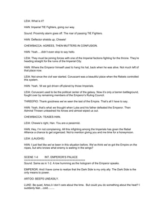 LEIA: What is it?
HAN: Imperial TIE Fighters, going our way.
Sound: Proximity alarm goes off. The roar of passing TIE Fighters.
HAN: Deflector shields up, Chewie!
CHEWBACCA: AGREES, THEN MUTTERS IN CONFUSION.
HAN: Yeah.....didn’t even stop to say hello.
LEIA: They must be joining forces with one of the Imperial factions fighting for the throne. They’re
heading straight for the ruins of the Imperial City.
HAN: Where the Emperor himself used to hang his hat, back when he was alive. Not much left of
that place now.
LEIA: Not since the civil war started. Coruscant was a beautiful place when the Rebels controlled
this system.
HAN: Yeah, ‘till we got driven off-planet by those Imperials.
LEIA: Coruscant used to be the political center of the galaxy. Now it’s only a barren battleground,
fought over by remaining members of the Emperor’s Ruling Council.
THREEPIO: Thank goodness we’ve seen the last of the Empire. That’s all I have to say.
HAN: Yeah, that’s what we thought when Luke and his father defeated the Emperor. Then
Admiral Thrawn unleashed his forces and almost wiped us out.
CHEWBACCA: TEASES HAN.
LEIA: Chewie’s right, Han. You are a pessimist.
HAN: Hey, I’m not complaining. All this infighting among the Imperials has given the Rebel
Alliance a chance to get organized. Not to mention giving you and me time for a honeymoon.
LEIA: (LAUGHS)
HAN: I just feel like we’ve been in this situation before. We’ve think we’ve got the Empire on the
ropes, but who knows what enemy is waiting in the wings?
SCENE 1-4 INT. EMPEROR’S PALACE
=======================================
Sound: Same as in 1-2. A low humming as the hologram of the Emperor speaks.
EMPEROR: And I have come to realize that the Dark Side is my only ally. The Dark Side is the
only means to power.
ARTOO: BEEPS UNEASILY.
LUKE: Be quiet, Artoo,I-I don’t care about the time. But could you do something about the heat? I
suddenly feel....cold.........
 