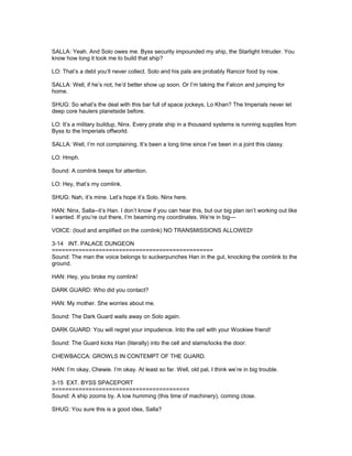 SALLA: Yeah. And Solo owes me. Byss security impounded my ship, the Starlight Intruder. You
know how long it took me to build that ship?
LO: That’s a debt you’ll never collect. Solo and his pals are probably Rancor food by now.
SALLA: Well, if he’s not, he’d better show up soon. Or I’m taking the Falcon and jumping for
home.
SHUG: So what’s the deal with this bar full of space jockeys, Lo Khan? The Imperials never let
deep core haulers planetside before.
LO: It’s a military buildup, Ninx. Every pirate ship in a thousand systems is running supplies from
Byss to the Imperials offworld.
SALLA: Well, I’m not complaining. It’s been a long time since I’ve been in a joint this classy.
LO: Hmph.
Sound: A comlink beeps for attention.
LO: Hey, that’s my comlink.
SHUG: Nah, it’s mine. Let’s hope it’s Solo. Ninx here.
HAN: Ninx, Salla--it’s Han. I don’t know if you can hear this, but our big plan isn’t working out like
I wanted. If you’re out there, I’m beaming my coordinates. We’re in big---
VOICE: (loud and amplified on the comlink) NO TRANSMISSIONS ALLOWED!
3-14 INT. PALACE DUNGEON
================================================
Sound: The man the voice belongs to suckerpunches Han in the gut, knocking the comlink to the
ground.
HAN: Hey, you broke my comlink!
DARK GUARD: Who did you contact?
HAN: My mother. She worries about me.
Sound: The Dark Guard wails away on Solo again.
DARK GUARD: You will regret your impudence. Into the cell with your Wookiee friend!
Sound: The Guard kicks Han (literally) into the cell and slams/locks the door.
CHEWBACCA: GROWLS IN CONTEMPT OF THE GUARD.
HAN: I’m okay, Chewie. I’m okay. At least so far. Well, old pal, I think we’re in big trouble.
3-15 EXT. BYSS SPACEPORT
=========================================
Sound: A ship zooms by. A low humming (this time of machinery), coming close.
SHUG: You sure this is a good idea, Salla?
 