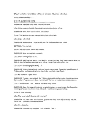 SALLA: Looks like Han and Leia will have to take care of business without us.
SHUG: Not if I can help it.....
3-17 INT. EMPEROR’S SUITE
=============================================
EMPEROR: Welcome to my inner sanctum, my dear.
LEIA: I’d be more comfortable if you took this restraining device off me.
EMPEROR: Hmm. Very well. Sentinel, release her.
Sound: The Sentinel removes the restraining device from Leia.
LEIA: (sighs with relief)
EMPEROR: Now leave us. I have secrets that can only be shared with a Jedi.
SENTINEL: Yes, my lord.
Sound: The door closes behind the Sentinel.
EMPEROR: Now, we may talk....privately.
LEIA: I have nothing to say to you.
EMPEROR: My brave little warrior. Just like your brother. Oh, yes. He is brave, despite what you
think. In fact, he has been sabotaging my efforts. He can hide nothing from me.
LEIA: Luke? S-sabotaging? But why.....?
EMPEROR: Why do I allow him to continue? It suits my purpose. Everything is as I foresaw it.
And everything works according to my plan. In the end, he is insignificant.
LEIA: My brother is a great Jedi!!
EMPEROR: Yessss.....a great Jedi. But YOU are destined to be far greater. (suddenly moans,
then weaker:) Forgive me, my dear. I am not well. The time of my transference approaches.
LEIA: “Transference?” Then....it’s true. You ARE using clones.
EMPEROR: Soon this body will no longer be able to contain my great power. But, forgive the
ramblings of an old man. Come here, little Jedi. I want to show you something.
Sound: A small humming.
LEIA: That small cube? Glowing with inner light?
EMPEROR: Yes. This is the Jedi Holocron, given to me many years ago by a very old Jedi,
before his.....(amused) untimely departure.
LEIA: It’s.....beautiful.
EMPEROR: Go ahead, my daughter. Don’t be afraid. Take it.
 