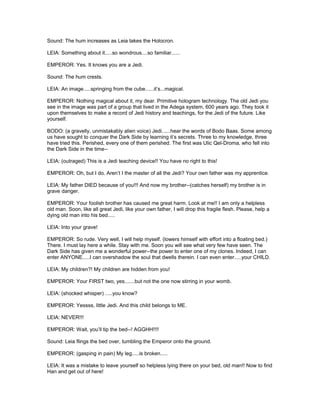 Sound: The hum increases as Leia takes the Holocron.
LEIA: Something about it.....so wondrous....so familiar......
EMPEROR: Yes. It knows you are a Jedi.
Sound: The hum crests.
LEIA: An image.....springing from the cube......it’s...magical.
EMPEROR: Nothing magical about it, my dear. Primitive hologram technology. The old Jedi you
see in the image was part of a group that lived in the Adega system, 600 years ago. They took it
upon themselves to make a record of Jedi history and teachings, for the Jedi of the future. Like
yourself.
BODO: (a gravelly, unmistakably alien voice) Jedi......hear the words of Bodo Baas. Some among
us have sought to conquer the Dark Side by learning it’s secrets. Three to my knowledge, three
have tried this. Perished, every one of them perished. The first was Ulic Qel-Droma, who fell into
the Dark Side in the time--
LEIA: (outraged) This is a Jedi teaching device!! You have no right to this!
EMPEROR: Oh, but I do. Aren’t I the master of all the Jedi? Your own father was my apprentice.
LEIA: My father DIED because of you!!! And now my brother--(catches herself) my brother is in
grave danger.
EMPEROR: Your foolish brother has caused me great harm. Look at me!! I am only a helpless
old man. Soon, like all great Jedi, like your own father, I will drop this fragile flesh. Please, help a
dying old man into his bed.....
LEIA: Into your grave!
EMPEROR: So rude. Very well, I will help myself. (lowers himself with effort into a floating bed.)
There. I must lay here a while. Stay with me. Soon you will see what very few have seen. The
Dark Side has given me a wonderful power--the power to enter one of my clones. Indeed, I can
enter ANYONE.....I can overshadow the soul that dwells therein. I can even enter.....your CHILD.
LEIA: My children?! My children are hidden from you!
EMPEROR: Your FIRST two, yes.......but not the one now stirring in your womb.
LEIA: (shocked whisper) .....you know?
EMPEROR: Yessss, little Jedi. And this child belongs to ME.
LEIA: NEVER!!!
EMPEROR: Wait, you’ll tip the bed--! AGGHH!!!!
Sound: Leia flings the bed over, tumbling the Emperor onto the ground.
EMPEROR: (gasping in pain) My leg.....is broken.....
LEIA: It was a mistake to leave yourself so helpless lying there on your bed, old man!! Now to find
Han and get out of here!
 