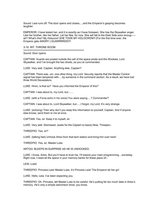 Sound: Leia runs off. The door opens and closes.....and the Emperor’s gasping becomes
laughter.
EMPEROR: I have tested her, and it is exactly as I have foreseen. She has the Skywalker anger.
Like her brother, like her father. Let her flee, for now. She will fall to the Dark Side soon enoug-----
eh? What’s this? My Holocron! SHE TOOK MY HOLOCRON!!! (For the first time ever, the
Emperor gets ANGRY.) GUARRRRDS!!!!
3-18 INT. THRONE ROOM
========================================
Sound: Door opens.
CAPTAIN: Guards are posted outside the cell of the space pirate and the Wookiee, Lord
Skywalker, and I’ve brought the two droids, as you’ve commanded.
LUKE: Very well, Captain. Anything else, Captain?
CAPTAIN: There was, um, one other thing, my Lord. Security reports that the Master Control
signal has been tampered with.....by someone in the command section. As a result, we have lost
three World Devastators.
LUKE: Hmm, is that so? Have you informed the Emperor of this?
CAPTAIN: I was about to, my Lord, but.......
LUKE: (with a Force echo in his voice) You were saying.....? Commander?
CAPTAIN: I was about to, Lord Skywalker, but......I forgot, my Lord. It’s very strange.
LUKE: (echoing) Then why don’t you keep this information to yourself, Captain. And if anyone
else knows, send them to me at once.
CAPTAIN: Yes, sir. Keep it to myself, sir.
LUKE: Very well. Dismissed. (waits for the Captain to leave) Now, Threepio--
THREEPIO: Yes, sir?
LUKE: (talking fast) Unhook Artoo from that tech station and bring him over here!
THREEPIO: Yes, sir, Master Luke.
ARTOO: BLEEPS IN SURPRISE AS HE IS UNHOOKED.
LUKE: I know, Artoo. But you’ll have to trust me. I’ll restore your main programming....someday.
Right now, I need all the space in your memory banks for these plans of--
LEIA: Luke!
THREEPIO: Princess Leia! Master Luke, it’s Princess Leia! The Emperor let her go!
LUKE: Hello, Leia. I’ve been expecting you.
THREEPIO: Oh, Princess, tell Master Luke to be careful. He’s putting far too much data in Artoo’s
memory. He’s only a simple astromech droid, you know.
 