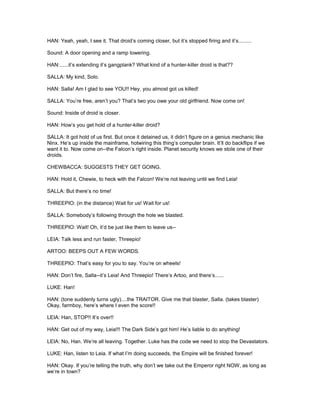 HAN: Yeah, yeah, I see it. That droid’s coming closer, but it’s stopped firing and it’s.........
Sound: A door opening and a ramp lowering.
HAN:......it’s extending it’s gangplank? What kind of a hunter-killer droid is that??
SALLA: My kind, Solo.
HAN: Salla! Am I glad to see YOU!! Hey, you almost got us killed!
SALLA: You’re free, aren’t you? That’s two you owe your old girlfriend. Now come on!
Sound: Inside of droid is closer.
HAN: How’s you get hold of a hunter-killer droid?
SALLA: It got hold of us first. But once it detained us, it didn’t figure on a genius mechanic like
Ninx. He’s up inside the mainframe, hotwiring this thing’s computer brain. It’ll do backflips if we
want it to. Now come on--the Falcon’s right inside. Planet security knows we stole one of their
droids.
CHEWBACCA: SUGGESTS THEY GET GOING.
HAN: Hold it, Chewie, to heck with the Falcon! We’re not leaving until we find Leia!
SALLA: But there’s no time!
THREEPIO: (in the distance) Wait for us! Wait for us!
SALLA: Somebody’s following through the hole we blasted.
THREEPIO: Wait! Oh, it’d be just like them to leave us--
LEIA: Talk less and run faster, Threepio!
ARTOO: BEEPS OUT A FEW WORDS.
THREEPIO: That’s easy for you to say. You’re on wheels!
HAN: Don’t fire, Salla--it’s Leia! And Threepio! There’s Artoo, and there’s......
LUKE: Han!
HAN: (tone suddenly turns ugly)....the TRAITOR. Give me that blaster, Salla. (takes blaster)
Okay, farmboy, here’s where I even the score!!
LEIA: Han, STOP!! It’s over!!
HAN: Get out of my way, Leia!!! The Dark Side’s got him! He’s liable to do anything!
LEIA: No, Han. We’re all leaving. Together. Luke has the code we need to stop the Devastators.
LUKE: Han, listen to Leia. If what I’m doing succeeds, the Empire will be finished forever!
HAN: Okay. If you’re telling the truth, why don’t we take out the Emperor right NOW, as long as
we’re in town?
 