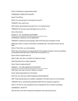 Sound: A whistling of an approaching vehicle.
CHEWBACCA: CRIES OUT AN ALERT.
Sound: Far-off firing.
SALLA: It’s a security patrol. Cut the gab and move it!!
THREEPIO: Ohh, wait for me!!
HAN: Chewie, grab Goldenrod and yank him in. I’m closing the door.
THREEPIO: No one ever cares what happens to me. Oh my....
Sound: Door closes.
SCENE 4-2 INT. HUNTER-KILLER PROBOT
================================================
CHEWBACCA: GROWLS OUT AN OBSCENITY.
THREEPIO: Chewbacca! Such language! I didn’t think there was a translation for that!
HAN: Okay, they’re in, they’re in! And there’s my beautiful ship. I was afraid I’d never see you
again.
SALLA: There’s Ninx, up on that walkway.
SHUG: Rev up the Falcon! I’ve programmed the H-K’s targeting computer to shoot up everything
using Imperial codes! But there’s a whole fleet coming down on us.
Sound: Falcon’s engines warm up.
SALLA: Okay, Han, Ninx is on board! Let’s blast out of here!
HAN: Way ahead of you, Salla, sweetheart!
Sound: Falcon’s engines blast off.
SCENE 4-3 INT. MILLENIUM FALCON COCKPIT
=================================================
HAN: Okay, we’re clear of the H-K. Shields up, Chewie.
Sound: Close-range blaster fire on the Falcon.
LEIA: Han, you sure have a habit of collecting unwanted attention.
HAN: These security ships are no problem, sweetheart. The Falcon’ll lose ‘em on one thruster.
THREEPIO: But sir, what about the planetary shield? We’ll be smashed up against it!
HAN: I’m on that, too. Leia, calculate the jump to hyperspace from our present coordinates.
CHEWBACCA: “WHAT?!?!”
LEIA: But Han, we’re still in the planet’s atmosphere! If we make the jump now--
 