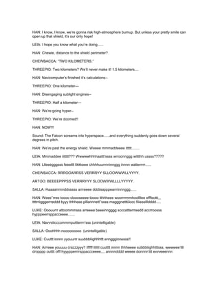 HAN: I know, I know, we’re gonna risk high-atmosphere burnup. But unless your pretty smile can
open up that shield, it’s our only hope!
LEIA: I hope you know what you’re doing......
HAN: Chewie, distance to the shield perimeter?
CHEWBACCA: “TWO KILOMETERS.”
THREEPIO: Two kilometers? We’ll never make it! 1.5 kilometers....
HAN: Navicomputer’s finished it’s calculations--
THREEPIO: One kilometer---
HAN: Disengaging sublight engines--
THREEPIO: Half a kilometer---
HAN: We’re going hyper--
THREEPIO: We’re doomed!!
HAN: NOW!!!
Sound: The Falcon screams into hyperspace......and everything suddenly goes down several
degrees in pitch.
HAN: We’re past the energy shield. Weeee mmmaddeeee ittttt........
LEIA: Mmmaddee iittttt??? Wwwwwhhhhaattt’ssss wrroonnggg wittthh ussss?????
HAN: Llleeegggsss feeellll likkkeee chhhhuurrnninnggg innnn watterrrrr......
CHEWBACCA: RRROOARRSS VERRRYY SLLOOWWWLLYYYY.
ARTOO: BEEEEPPPSS VERRRYYY SLOOWWWLLLLYYYYY.
SALLA: Haaaannnnddsssss arrreeee dddiisapppearrrinnnggg......
HAN: Weee’’rree toooo cloooseeee toooo tthhheee woorrrrmmhoollllee efffecttt,,,
ttttrriigggerrreddd byyy thhheee plllannnett’’ssss magggnetttiiiccc fiiieeellldddd.....
LUKE: Ooouurrr attoommmsss arreeee beeeinngggg scccattterrreedd accrroosss
hypppeerrsppacceeee.......
LEIA: Navvviiicccommmputtterrrr’sss (unintelligable)
SALLA: Ooohhhh nooooooooo (unintelligable)
LUKE: Cuuttt innnn yyouurrr suubbbliighhhttt ennggginnesss!!
HAN: Arrreee youuuu crazzzyyy? Ifffff IIIIII cuutttt innnn thhheeee subbbliighhtttsss, wwwwee’llll
dropppp outttt offf hyyypperrrrsppaccceeee,,,, annnndddd weeee donnnn’ttt evvveeennn
 