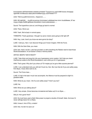 knnnowwww whhheerreeeee wweeee arrreeee! Yyyyyyouuuu wannnttttt tooooo droopppp
righhhtttt innntttooooo aaaa plannnnettttarrryyyy coorrrreeee????
LEIA: Ttttrrrruuustttt himmmmm,, Haaannnn........
HAN: Alll righhhttt......buutttt evvverryyy timmmeee Lukkkkeee’sss innnn troubblleeee, itt’’sss
myyyy shippp thattttt getttssss bloowwwnn toooo pieeceessss......
Sound: The hyperdrive cuts out, and things go back to normal.
LEIA: There. We’re out.
HAN: Yeah. We’re back in normal space.
THREEPIO: Thank goodness. I thought my servo motors were going to fall right off!
HAN: Hey, Luke, how’d you know we were gonna be okay?
LUKE: I told you, Han--I can discover things you’ll never imagine. With the Force.
HAN: With the Dark Side, you mean.
LEIA: Han, that’s not fair. Luke has provided us with everything the Rebels need to beat those
World Devastators. It’s all stored in Artoo’s memory banks.
ARTOO: BEEPS “SHE’S RIGHT!”
LUKE: Take Artoo and plug him into your hyperspace comm system. He’ll help you beam
interference codes to the World Devastators, even while you’re in hyperspace.
HAN: That’s great. Why don’t you show us? Or maybe you’ve got a little surprise planned?
LUKE: I can understand why you still don’t trust me, Han. But now that all of you are safely away
from Byss, I have other work to do.
Sound: The Force rises....
LUKE: If I fail in the task I must now accomplish, the Alliance must be prepared to fight it’s
greatest battle.
HAN: What do you mean, “all of us are safely away”? Aren’t you too?
LUKE: No.
HAN: What are you talking about?
LUKE: Very simple. (Voice becomes immaterial and fades out) I’m on Byss.....
SALLA: He’s gone! How?
LEIA: He must have used a Dark Side power to project a double of himself, Salla. He knew I’d
never willingly leave him on Byss.
HAN: I knew it. He’s STILL a traitor!
LEIA: Han, he did it to save us!
 