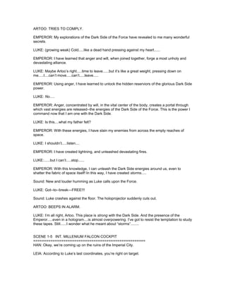 ARTOO: TRIES TO COMPLY.
EMPEROR: My explorations of the Dark Side of the Force have revealed to me many wonderful
secrets.
LUKE: (growing weak) Cold.....like a dead hand pressing against my heart......
EMPEROR: I have learned that anger and will, when joined together, forge a most unholy and
devastating alliance.
LUKE: Maybe Artoo’s right.....time to leave......but it’s like a great weight, pressing down on
me.....I....can’t move.....can’t.....leave.....
EMPEROR: Using anger, I have learned to unlock the hidden reserviors of the glorious Dark Side
power.
LUKE: No.....
EMPEROR: Anger, concentrated by will, in the vital center of the body, creates a portal through
which vast energies are released--the energies of the Dark Side of the Force. This is the power I
command now that I am one with the Dark Side.
LUKE: Is this....what my father felt?
EMPEROR: With these energies, I have slain my enemies from across the empty reaches of
space.
LUKE: I shouldn’t.....listen....
EMPEROR: I have created lightning, and unleashed devastating fires.
LUKE:......but I can’t.....stop......
EMPEROR: With this knowledge, I can unleash the Dark Side energies around us, even to
shatter the fabric of space itself! In this way, I have created storms.....
Sound: New and louder humming as Luke calls upon the Force.
LUKE: Got--to--break---FREE!!!
Sound: Luke crashes against the floor. The holoprojector suddenly cuts out.
ARTOO: BEEPS IN ALARM.
LUKE: I’m all right, Artoo. This place is strong with the Dark Side. And the presence of the
Emperor.....even in a hologram....is almost overpowering. I’ve got to resist the temptation to study
these tapes. Still......I wonder what he meant about “storms”........
SCENE 1-5 INT. MILLENIUM FALCON COCKPIT
====================================================
HAN: Okay, we’re coming up on the ruins of the Imperial City.
LEIA: According to Luke’s last coordinates, you’re right on target.
 