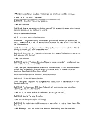 HAN: I don’t care what you say, Leia. I’m starting to feel sorry I ever heard the name Luke--
SCENE 4-4 INT. CLONING CHAMBER
===================================================
EMPEROR: --Skywalker? I sense your presence.
LUKE: Yes. I am here.
EMPEROR: How did you get into my cloning chamber? This laboratory is sealed! My moment of
transition is close....no one is allowed in here no--
Sound: Luke’s lightsaber ignites.
LUKE: I have come to prevent that transition.
EMPEROR: .....So you have. Using powers I have given you. Let me offer you a bargain, my
friend. I will kill you now, or you can permit me to move into YOUR body. Then, you and I will rule
the Universe as one.
LUKE: I’ve learned many of your secrets, your Majesty. Your power over me is broken. When I
destroy your clones, your reign will be at it’s end!!
EMPEROR: Hmm......is it so? Very well......then I must die!!! (laughs. The laughter echoes as his
body fades out of his clothing.)
LUKE: He’s vanished!
EMPEROR: (echoing) Vanished, Skywalker? I exist as energy, remember? I am all around you.
Here--and here! And here, and HERE!
LUKE: He’s trying to enter one of the clones! Must destroy them all! (Sound: Lightsaber slashes
through glass, and water floods as the bodies thump to the floor.) Cut through the cloning
chambers! Slash these mindless clones to bits!!
Sound: Screaming as each of Palpatine’s mindless clones die.
EMPEROR: Too late, Skywalker. Too late.
(Note: Although the Emperor is in a young body now, his soul is still as old and corrupt as ever--
and so is his voice.)
EMPEROR: Yes. You missed ONE clone. And one is all I need, for now. Look at me! I am
YOUNG again!! I will live FOREVER!!!
LUKE: Not if I can help it! (slashes at the Emperor, who dodges the attack)
EMPEROR: (laughs) Too slow, Skywalker!
LUKE: (lunges at Palpatine again, screaming.)
EMPEROR: Did you think you could conquer me by coming here to Byss--to the very heart of the
Dark Side?
LUKE: You forget, I am a Jedi Master now. And I KNOW something about the Dark Side!
 