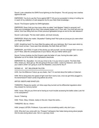 Sound: Luke unleashes his OWN Force lightning on the Emperor. The old (young) man crashes
against the wall.
EMPEROR: You try to use the Force against ME?!? All you’ve succeeded in doing in hurtling me
in reach of my collection of Jedi weapons! As for your Dark Side knowledge--
Sound: The Emperor ignites his OWN lightsaber.
EMPEROR: Does it tell you how many other so-called “Jedi Masters” failed to vanquish me?
Does your knowledge tell you that I have already beaten you?! Poor Jedi. Your kind will soon be
extinct. And how fitting that one of their precious lightsabers brings an end to the Jedi delusion!!
Sound: Luke lunges. The two clash sabers, and duel viciously.
EMPEROR: What’s the matter, Skywalker? Getting tired? Not quite as young as you were when
you fought your father!
LUKE: (breathing hard) You have filled the galaxy with your darkness. But I have seen what my
father could not see. I have seen that ultimately, the Dark Side will FAIL!!
EMPEROR: Jedi FOOL! In spite of the stories you tell yourself, I am the stronger! Did I not warn
you?!? Now, take the consequences of your failure, like your father before you!!
Sound: Furious dueling--but the Emperor gets the better of Luke, forcing the elder Jedi’s
lightsaber out of his hands. Both lightsabers deactivate.
EMPEROR: No, Skywalker. It is not your time to die. It is your time to submit. The Dark Side
WILL break you. Now get up. We are going to find your sister. I want my Holocron, and I want
your sister’s child! I am going to crush the Rebellion, once and for ALL!!!
SCENE 4-5 INT. MILLENIUM FALCON
=========================================
LEIA: Can the Millenium Falcon go any faster, Han? I’m worried about the battle on Calamari.
HAN: We’re doing twice the speed of light now! Don’t worry Leia, once we get Artoo plugged in,
his transmission’ll reach Lando long before we arrive.
ARTOO: BEEPS AND WHISTLES.
THREEPIO: Please be careful, sir! Artoo says they burned out his differential regulators when
they erased his memory banks!
HAN: I know. Why do you think we’re having so much trouble accessing the battle codes Luke hid
in his subsystems?
Sound: Tinkering.
HAN: There. Okay, Chewie, ready on this end. Hope this works....
THREEPIO: But sir, I think--
HAN: (snaps) LISTEN, Professor, if you want to do something useful, why don’t you--
LEIA: Why don’t you come with me, Threepio? (whispers) Han hates being wrong about people.
And he was wrong about Luke. He’s in a grumpy mood.
 