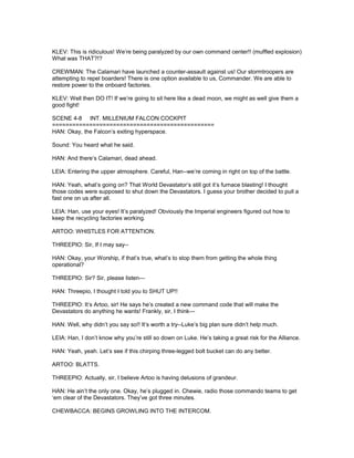 KLEV: This is ridiculous! We’re being paralyzed by our own command center!! (muffled explosion)
What was THAT?!?
CREWMAN: The Calamari have launched a counter-assault against us! Our stormtroopers are
attempting to repel boarders! There is one option available to us, Commander. We are able to
restore power to the onboard factories.
KLEV: Well then DO IT! If we’re going to sit here like a dead moon, we might as well give them a
good fight!
SCENE 4-8 INT. MILLENIUM FALCON COCKPIT
================================================
HAN: Okay, the Falcon’s exiting hyperspace.
Sound: You heard what he said.
HAN: And there’s Calamari, dead ahead.
LEIA: Entering the upper atmosphere. Careful, Han--we’re coming in right on top of the battle.
HAN: Yeah, what’s going on? That World Devastator’s still got it’s furnace blasting! I thought
those codes were supposed to shut down the Devastators. I guess your brother decided to pull a
fast one on us after all.
LEIA: Han, use your eyes! It’s paralyzed! Obviously the Imperial engineers figured out how to
keep the recycling factories working.
ARTOO: WHISTLES FOR ATTENTION.
THREEPIO: Sir, If I may say--
HAN: Okay, your Worship, if that’s true, what’s to stop them from getting the whole thing
operational?
THREEPIO: Sir? Sir, please listen---
HAN: Threepio, I thought I told you to SHUT UP!!
THREEPIO: It’s Artoo, sir! He says he’s created a new command code that will make the
Devastators do anything he wants! Frankly, sir, I think---
HAN: Well, why didn’t you say so!! It’s worth a try--Luke’s big plan sure didn’t help much.
LEIA: Han, I don’t know why you’re still so down on Luke. He’s taking a great risk for the Alliance.
HAN: Yeah, yeah. Let’s see if this chirping three-legged bolt bucket can do any better.
ARTOO: BLATTS.
THREEPIO: Actually, sir, I believe Artoo is having delusions of grandeur.
HAN: He ain’t the only one. Okay, he’s plugged in. Chewie, radio those commando teams to get
‘em clear of the Devastators. They’ve got three minutes.
CHEWBACCA: BEGINS GROWLING INTO THE INTERCOM.
 