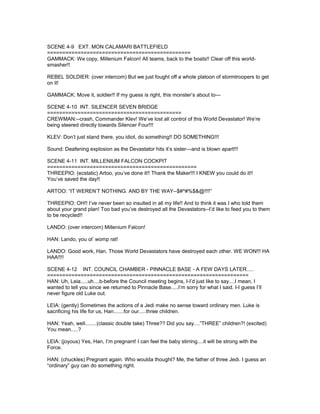 SCENE 4-9 EXT. MON CALAMARI BATTLEFIELD
===============================================
GAMMACK: We copy, Millenium Falcon! All teams, back to the boats!! Clear off this world-
smasher!!
REBEL SOLDIER: (over intercom) But we just fought off a whole platoon of stormtroopers to get
on it!
GAMMACK: Move it, soldier!! If my guess is right, this monster’s about to---
SCENE 4-10 INT. SILENCER SEVEN BRIDGE
============================================
CREWMAN:--crash, Commander Klev! We’ve lost all control of this World Devastator! We’re
being steered directly towards Silencer Four!!!
KLEV: Don’t just stand there, you idiot, do something!! DO SOMETHING!!!
Sound: Deafening explosion as the Devastator hits it’s sister---and is blown apart!!!
SCENE 4-11 INT. MILLENIUM FALCON COCKPIT
=================================================
THREEPIO: (ecstatic) Artoo, you’ve done it!! Thank the Maker!!! I KNEW you could do it!!
You’ve saved the day!!
ARTOO: “IT WEREN’T NOTHING. AND BY THE WAY--$#^#%$&@!!!!”
THREEPIO: OH!! I’ve never been so insulted in all my life!! And to think it was I who told them
about your grand plan! Too bad you’ve destroyed all the Devastators--I’d like to feed you to them
to be recycled!!
LANDO: (over intercom) Millenium Falcon!
HAN: Lando, you ol’ womp rat!
LANDO: Good work, Han. Those World Devastators have destroyed each other. WE WON!!! HA
HAA!!!!
SCENE 4-12 INT. COUNCIL CHAMBER - PINNACLE BASE - A FEW DAYS LATER.....
==================================================================
HAN: Uh, Leia.....uh....b-before the Council meeting begins, I-I’d just like to say....I mean, I
wanted to tell you since we returned to Pinnacle Base.....I’m sorry for what I said. I-I guess I’ll
never figure old Luke out.
LEIA: (gently) Sometimes the actions of a Jedi make no sense toward ordinary men. Luke is
sacrificing his life for us, Han.......for our.....three children.
HAN: Yeah, well........(classic double take) Three?? Did you say....”THREE” children?! (excited)
You mean.....?
LEIA: (joyous) Yes, Han, I’m pregnant! I can feel the baby stirring....it will be strong with the
Force.
HAN: (chuckles) Pregnant again. Who woulda thought? Me, the father of three Jedi. I guess an
“ordinary” guy can do something right.
 