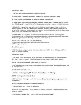 Sound: Door opens.
LEIA: Shh. Here come Mon Mothma and Admiral Ackbar.
MON MOTHMA: Ladies and gentlemen, thank you for coming to this council of war.
ACKBAR: Thanks to your efforts, the Battle of Calamari has been won.
MON MOTHMA: But according to the plans that Artoo has brought us, Calamari was but a small
part of the Emperor’s overall scheme. The deep core systems have become inviolable fortresses.
ACKBAR: The Imperial fleet has reaffirmed it’s allegiance to the Emperor. Now, the Emperor
plans to expand his total area of dominance in stages. He will launch a series of wave-assaults
on all worlds in proximity to the Galactic Core. Moving out from the center, he will not rest until the
entire galaxy falls under the sway of the Dark Side.
MON MOTHMA: Our only hope lies in Commander Skywalker’s attempts to sabotage the
Emperor’s plans. In the meantime, I have assigned teams to analyze all our possible responses.
We’ll meet again tomorrow. I want you all rested, and ready to act.
SCENE 4-13 INT. HAN AND LEIA’S QUARTERS
================================================
LEIA: See you later, Han.
Sound: Door opens.
HAN: Okay, Leia. Just got to check that shipment of Incom GBK’s for the X-Wings, and I’ll be
back. Try and get some rest.
Sound: Door closes.
LEIA: “Rest.” That’s the last thing on my mind. What could be happening to Luke? Is he safe?
Oh--what’s this in my pocket? The device I stole from the Emperor! I’d forgotten about it!
Sound: The hum begins as she grabs hold of the Holocron.
LEIA: What a strange thing. So old, constructed by a long-lost science. What did the Emperor call
it? The “Holocron”......
Sound: The hum rises to a wail......
LEIA: Wh---what’s happening? M-My room--Pinnacle Base---it’s all fading!
BODO: Greeting, Jedi. I am Bodo Baas.
LEIA: You. You’re the image I saw in the Holocron. But you’re no longer an image--you’re real!
Where am I?
BODO: Everywhere. Nowhere. You are with the Force.
LEIA: Bodo Baas, am I....inside the Holocron?
BODO: No. The Holocron is a device. It helps us to reach each other. It is the Force which truly
brings us together.
LEIA: And you....are you real? I mean.....didn’t you die, a long time ago?
 