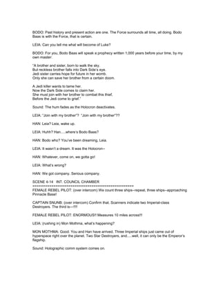 BODO: Past history and present action are one. The Force surrounds all time, all doing. Bodo
Baas is with the Force, that is certain.
LEIA: Can you tell me what will become of Luke?
BODO: For you, Bodo Baas will speak a prophecy written 1,000 years before your time, by my
own master:
“A brother and sister, born to walk the sky.
But reckless brother falls into Dark Side’s eye.
Jedi sister carries hope for future in her womb.
Only she can save her brother from a certain doom.
A Jedi killer wants to tame her.
Now the Dark Side comes to claim her.
She must join with her brother to combat this thief,
Before the Jedi come to grief.”
Sound: The hum fades as the Holocron deactivates.
LEIA: “Join with my brother”? “Join with my brother”??
HAN: Leia? Leia, wake up.
LEIA: Huhh? Han.....where’s Bodo Baas?
HAN: Bodo who? You’ve been dreaming, Leia.
LEIA: It wasn’t a dream. It was the Holocron--
HAN: Whatever, come on, we gotta go!
LEIA: What’s wrong?
HAN: We got company. Serious company.
SCENE 4-14 INT. COUNCIL CHAMBER
================================================
FEMALE REBEL PILOT: (over intercom) We count three ships--repeat, three ships--approaching
Pinnacle Base!
CAPTAIN SNUNB: (over intercom) Confirm that. Scanners indicate two Imperial-class
Destroyers. The third is---!!!!
FEMALE REBEL PILOT: ENORMOUS!! Measures 10 miles across!!!
LEIA: (rushing in) Mon Mothma, what’s happening?
MON MOTHMA: Good. You and Han have arrived. Three Imperial ships just came out of
hyperspace right over the planet. Two Star Destroyers, and.....well, it can only be the Emperor’s
flagship.
Sound: Holographic comm system comes on.
 