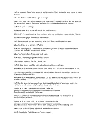 HAN: A hologram. Signal’s cut across all our frequencies. We’re getting the same image on every
channel.
LEIA: It’s the Emperor! But he’s.....grown young!
EMPEROR: (over holocomm) Leaders of the Rebel Alliance. I have no quarrel with you. Give me
the woman Jedi, sister of Skywalker, and return the precious object she stole from me.
HAN: He’s gotta be kidding!
MON MOTHMA: Why should we comply with your demands?
EMPEROR: A shuttle is waiting. Send her to my ship, and I will discuss a truce with the Alliance.
Sound: Shocked gasps from all over the chamber.
HAN: I vote we blast him with everything we’ve got!!! That’s what Luke would want!
LEIA: No. I have to go to them. I HAVE to.
HAN: It’s too dangerous! There comes a point where you have to choose between this Force
business and your own good common sense!
LEIA: You’re right, Han. There does. And I have.
HAN: Leia, I won’t let you go!! Not with our child!!!
LEIA: (quietly insistent) You WILL let me, Han.
HAN: I--(Leia storms out of the room without even replying).......all right.
MON MOTHMA: You look dazed, General Solo. Almost like Leia used a Jedi mind trick on you.
HAN: No, no mind tricks. I’m just surprised that with all the women in the galaxy, I married the
only one as stubborn as I am.
MON MOTHMA: And as brave, General Solo. Do you still think we should prepare our forces for
an all-out attack?
HAN: No. It’s taken me long enough, but I just realized that whatever’s going on here, it has
nothing to do with blasters or fighter pilots. It’s up to the Jedi now.
SCENE 4-15 INT. EMPEROR’S FLAGSHIP - HANGAR
==================================================
Sound: A shuttle lands inside the hangar.
IMPERIAL OFFICER: Inform the Emperor the shuttle has landed. The Jedi woman is
approaching his chambers.
SCENE 4-16 INT. EMPEROR’S FLAGSHIP - THRONE ROOM
==================================================
Sound: Same as in the Emperor’s throne room on Byss, except with added ship hum.
EMPEROR: Soon, my young apprentice, your sister will be mine.
LUKE: (back to the Vader-like voice) Yes, my master.
 