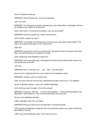 Sound: Footsteps coming up.
EMPEROR: Good, Princess Leia. You have understood.
LEIA: I am here.
EMPEROR: You may leave us, guards. (Guards leave, door closes) Now, my daughter, the time
for subtlety is over. Where is my Holocron?
LEIA: I don’t have it. I’ve come for my brother. Luke, are you all right?
EMPEROR: He will not answer you, unless I command him.
LEIA: He WILL answer me. Luke?
EMPEROR: You still defy me? Perhaps you do not know your own heart in these matters. The
child in your womb will be given to me. Is that not so?
LEIA: NO!
EMPEROR: (using Force-voice) You cannot resist. I will raise this child in the power of the Dark
Side. The child will become an extension of my will.
LEIA: (weakening under Palpatine’s voice) Yes....
EMPEROR: At the appropriate age, I will displace the personality that dwells within, take on it’s
young Jedi body as my own.
LEIA: yes......
EMPEROR: Now, if I but touch you.......yes.....here.....the child grows....
Sound: An arc of lightning flies from Leia’s abdomen onto Palpatine’s hand!
EMPEROR: (shrieks in pain) You tricked me!!!
LEIA: You aren’t the only one here who understands the power of the Force, “Your Majesty!”
Sound: A lightsaber ignites----Leia’s own, handbuilt lightsaber.
LEIA: And if you touch me again, I’ll cut off your hand!
EMPEROR: Curse you, Jedi!! No......a curse is not necessary.....I have something better for you.
Skywalker! I have broken you. Now, prove yourself worthy of serving me!!
Sound: Luke’s lightsaber activates.
LUKE: (hate-filled voice) Yes, my master.
EMPEROR: Bring your sister over to the Dark Side. You have the power.
LEIA: (waving her lightsaber in defense) I don’t know what he’s done to you, Luke, but this time
we’re REALLY leaving.
LUKE: Leia, put the lightsaber away. I don’t want to hurt you.
 