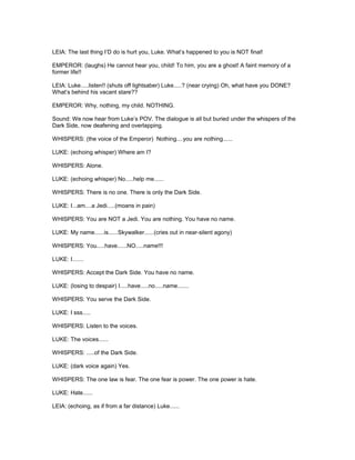 LEIA: The last thing I’D do is hurt you, Luke. What’s happened to you is NOT final!
EMPEROR: (laughs) He cannot hear you, child! To him, you are a ghost! A faint memory of a
former life!!
LEIA: Luke.....listen!! (shuts off lightsaber) Luke.....? (near crying) Oh, what have you DONE?
What’s behind his vacant stare??
EMPEROR: Why, nothing, my child. NOTHING.
Sound: We now hear from Luke’s POV. The dialogue is all but buried under the whispers of the
Dark Side, now deafening and overlapping.
WHISPERS: (the voice of the Emperor) Nothing....you are nothing......
LUKE: (echoing whisper) Where am I?
WHISPERS: Alone.
LUKE: (echoing whisper) No.....help me......
WHISPERS: There is no one. There is only the Dark Side.
LUKE: I...am....a Jedi.....(moans in pain)
WHISPERS: You are NOT a Jedi. You are nothing. You have no name.
LUKE: My name......is......Skywalker......(cries out in near-silent agony)
WHISPERS: You.....have......NO.....name!!!
LUKE: I.......
WHISPERS: Accept the Dark Side. You have no name.
LUKE: (losing to despair) I.....have.....no.....name.......
WHISPERS: You serve the Dark Side.
LUKE: I sss.....
WHISPERS: Listen to the voices.
LUKE: The voices......
WHISPERS: .....of the Dark Side.
LUKE: (dark voice again) Yes.
WHISPERS: The one law is fear. The one fear is power. The one power is hate.
LUKE: Hate......
LEIA: (echoing, as if from a far distance) Luke......
 