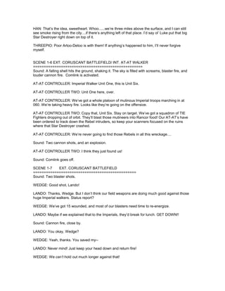 HAN: That’s the idea, sweetheart. Whoo......we’re three miles above the surface, and I can still
see smoke rising from the city....if there’s anything left of that place. I’d say ol’ Luke put that big
Star Destroyer right down on top of it.
THREEPIO: Poor Artoo-Detoo is with them! If anything’s happened to him, I’ll never forgive
myself.
SCENE 1-6 EXT. CORUSCANT BATTLEFIELD/ INT. AT-AT WALKER
===================================================
Sound: A falling shell hits the ground, shaking it. The sky is filled with screams, blaster fire, and
louder cannon fire. Comlink is activated.
AT-AT CONTROLLER: Imperial Walker Unit One, this is Unit Six.
AT-AT CONTROLLER TWO: Unit One here, over.
AT-AT CONTROLLER: We’ve got a whole platoon of mutinous Imperial troops marching in at
060. We’re taking heavy fire. Looks like they’re going on the offensive.
AT-AT CONTROLLER TWO: Copy that, Unit Six. Stay on target. We’ve got a squadron of TIE
Fighters dropping out of orbit. They’ll blast those mutineers into Rancor food! Our AT-AT’s have
been ordered to track down the Rebel intruders, so keep your scanners focused on the ruins
where that Star Destroyer crashed.
AT-AT CONTROLLER: We’re never going to find those Rebels in all this wreckage....
Sound: Two cannon shots, and an explosion.
AT-AT CONTROLLER TWO: I think they just found us!
Sound: Comlink goes off.
SCENE 1-7 EXT. CORUSCANT BATTLEFIELD
================================================
Sound: Two blaster shots.
WEDGE: Good shot, Lando!
LANDO: Thanks, Wedge. But I don’t think our field weapons are doing much good against those
huge Imperial walkers. Status report?
WEDGE: We’ve got 15 wounded, and most of our blasters need time to re-energize.
LANDO: Maybe if we explained that to the Imperials, they’d break for lunch. GET DOWN!!
Sound: Cannon fire, close by.
LANDO: You okay, Wedge?
WEDGE: Yeah, thanks. You saved my--
LANDO: Never mind! Just keep your head down and return fire!
WEDGE: We can’t hold out much longer against that!
 