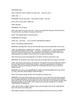 WHISPERS: Hate....
LEIA: (using the Force to “amplify” her voice) Luke.....clear your mind.......
LUKE: Leia.....?
WHISPERS: The one law is fear.....the one fear is power.....the one---
LEIA: Luke, I’m your sister. I NEED you.
LUKE: My sister......
WHISPERS: You are alone.
LEIA: Luke, listen to my voice. My child....will be a very great Jedi. Because YOU will train him.
You will train ALL my children in the ways of the Force.
Sound: The whispers seem to be losing power....
WHISPERS: Do not listen!!
LUKE: Leia.....the Force......I am not alone!!! I AM NEVER ALONE!!!!!
Sound: The whispers suddenly STOP.
EMPEROR: (shocked) NO!! This can’t be!! NO ONE returns from the Dark Side!! You’re mine....
LUKE: (now talking aloud, sobbing) Leia....help me......I’ve gone too far.....I’ve found knowledge,
all the dark things Father knew so well......the ability to control others, to destroy others if he
chose! If I chose. Ben warned me, Yoda warned me---But I HAD to do it, Leia!! I had to know
what happened to our father! I had to know WHY he chose the Dark Side......
LEIA: And now you know what happened to our father. It’s time to come home, Luke.
EMPEROR: Do not listen to her!! Listen to the voice of the Dark Side! Your power is immense!!
LUKE: (new bravery and maturity in his voice) No. The powers of control and destruction weren’t
the only things I found in the Dark Side, Emperor. I also found great isolation, and sadness. I
found fear. These are the feelings my father felt. The feelings YOU feel, in your moments of
darkest triumph.
EMPEROR: (He’s hit a nerve) NONSENSE!!! CURSE YOU SKYWALKERS, BOTH OF YOU!!!!
I’LL TELL YOU THE TRUTH ABOUT YOUR FATHER----
Sound: The Emperor lashes out with his Force lightning, leveling Luke!
EMPEROR: The “great” Darth Vader was a sick man in an iron mask!!! Yes, that mask inspired
terror throughout the galaxy. But the feeble heart within was forever possessed by the impotent
side of the Force!! You can be far stronger than he was. Dark Jedi, are you going to let your weak
sister get the better of you?!?! GET UP!! I can give you the power to break her! You will KILL
YOUR SISTER, if I demand it!!!
LUKE: NO!!! I made a mistake! I thought I had to save the galaxy alone. All by myself. But the
way of the Jedi is not a solitary path.
LEIA: (gasps suddenly) The Holocron!! Luke, the Holocron told me to “join with my brother!”
 