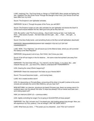 LUKE: (realizing) Yes. The Force binds us. Brings us TOGETHER. Many people are fighting this
war---together!! Our ally IS the Force! Through the strength of the Force, your shroud of evil has
been lifted from my mind!
Sound: The Emperor’s own lightsaber activates.
EMPEROR: So be it. Through the power of the Force, you will DIE!!!
Sound: The Emperor lunges at Luke--who activates his own lightsaber and blocks the blow!! A
vicious duel ensues between the two. Both grunt and yell as they lash out.
LEIA: Be careful, Luke! The Force is strong....they’re both moving so fast, I can hardly see
them....I feel waves of power....the Dark Side and the Light.....But......I feel......the Light.....is
winning!!
Sound: One blow finally lands---and something thuds on the floor as both lightsabers deactivate!
EMPEROR: NNAAAAARRRGGGHHH!!!! MY HANDD!!! YOU’VE CUT OFF MY
HANNNDDDD!!!!!!
LUKE: NOW, “Your Highness,” we will escort you to the Alliance base, where you will surrender
the Galaxy to the New Republic!!
EMPEROR: (long pause) Look at you. Don’t think I don’t know your plan.
Sound: A far-off roar begins in the far distance.....the same noise that spirited Luke away from
Coruscant.
EMPEROR: The Dark Side HAS you. You intend to rule the Galaxy, in my place. But....utter
imbecile that you are....you have STILL failed to understand MY POWERRRR!!!!!!
LEIA: (hearing the noise) What’s happening?!
EMPEROR: Watch the viewscreen!! And listen as your friends DIE!!!!
Sound: The sound becomes louder......and moving lower.
LUKE: He’s created another storm!
LEIA: It’s descending on Pinnacle Base, consuming all the ships in its path! (rushes to the comm
console and activates the comm) Mon Mothma, can you hear me?!
MON MOTHMA: (on intercom, shouting to be heard) Princess Leia, there’s an energy storm! It’s
suddenly taken over the planet!! We have 12 ships lost already!!! All our hands have been lost--
we’re being wiped out!!!
HAN: (on intercom) LEIA!! LE-----(ominous static)
LEIA: (tightly controlling her anger) You’re going to SLAUGHTER all those people!!
EMPEROR: Yes. Did I not warn you? I’ve played your Jedi dueling games long enough. Now, you
will experience my FULL potency. I live as energy!! I AM THE DARK SIDE!!!!
LUKE: What have you done....? The power you’ve unleashed....even YOU can’t control it!
 
