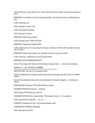 LEIA: But WE can, Luke. WE can do it. That’s what the Holocron meant. Let me add my power to
yours.
EMPEROR: Yes. Waste your time on stupid Jedi tricks. The storm will crush your Rebel base to
dust.
LUKE: (echoing) Leia....
LEIA: (echoing) I’m here, Luke.
LUKE: (echoing) Concentrate.....
LEIA: (echoing) I’m trying.
EMPEROR: What are you doing?
LEIA: (echoing) Luke, I FEEL the Force!
EMPEROR: (realizing at long last) NO!!!
LUKE: (echoing) Yes. It’s surrounding the Emperor. Cutting him off from all the power he poured
into the storm....
EMPEROR: Fools!!! If you destroy me, the Dark Force will crush you as well!!!!
LUKE: (echoing)....trapping him in his own dark hatred!!
EMPEROR: NOO!!! NNNNOOOOO!!!!!!!!
Sound: The energy storm drowns out the Emperor’s dying scream......drowns out everything.....
SCENE 4-17 INT. COUNCIL CHAMBER
===============================================
MON MOTHMA: The storm! It’s reversed course!
HAN: It’s heading for the Emperor’s ship!! (hits intercom frantically) Leia! GET OUT OF THERE!!
LEIA!!!!
Sound: Groundshaking noise as the storm obliterates the Emperor’s flagship.....and fades into
silence.
MON MOTHMA: Scanners? This is Mon Mothma--report!!
SCANNER OFFICER: No sign of.....anything!
HAN: No sign of?! What do you mean?!?
SCANNER OFFICER: Sorry, General Solo. The Emperor’s ship, it’s.....it’s just gone.
HAN: (voice about to break) No.......oh, no........
THREEPIO: (likewise) Oh, dear. The Princess! Master Luke!!
CHEWBACCA: ROARS IN ANGUISH.
HAN: (hits intercom) LEIA!!!
 