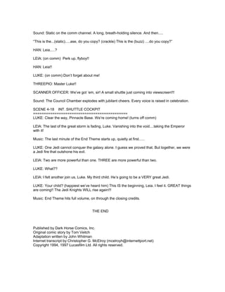 Sound: Static on the comm channel. A long, breath-holding silence. And then.....
“This is the...(static).....ase, do you copy? (crackle) This is the (buzz) ....do you copy?”
HAN: Leia.....?
LEIA: (on comm) Perk up, flyboy!!
HAN: Leia!!
LUKE: (on comm) Don’t forget about me!
THREEPIO: Master Luke!!
SCANNER OFFICER: We’ve got ‘em, sir! A small shuttle just coming into viewscreen!!!
Sound: The Council Chamber explodes with jubilant cheers. Every voice is raised in celebration.
SCENE 4-18 INT. SHUTTLE COCKPIT
============================================
LUKE: Clear the way, Pinnacle Base. We’re coming home! (turns off comm)
LEIA: The last of the great storm is fading, Luke. Vanishing into the void....taking the Emperor
with it!
Music: The last minute of the End Theme starts up, quietly at first......
LUKE: One Jedi cannot conquer the galaxy alone. I guess we proved that. But together, we were
a Jedi fire that outshone his evil.
LEIA: Two are more powerful than one. THREE are more powerful than two.
LUKE: What??
LEIA: I felt another join us, Luke. My third child. He’s going to be a VERY great Jedi.
LUKE: Your child? (happiest we’ve heard him) This IS the beginning, Leia. I feel it. GREAT things
are coming!! The Jedi Knights WILL rise again!!!
Music: End Theme hits full volume, on through the closing credits.
THE END
Published by Dark Horse Comics, Inc.
Original comic story by Tom Veitch
Adaptation written by John Whitman
Internet transcript by Christopher G. McElroy (mcelroyh@internettport.net)
Copyright 1994, 1997 Lucasfilm Ltd. All rights reserved.
 