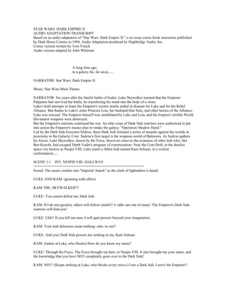 STAR WARS: DARK EMPIRE II
AUDIO ADAPTATION TRANSCRIPT
Based on an audio adaptation of "Star Wars: Dark Empire II," a six-issue comic book miniseries published
by Dark Horse Comics in 1994. Audio Adaptation produced by Highbridge Audio, Inc.
Comic version written by Tom Veitch
Audio version adapted by John Whitman
A long time ago,
in a galaxy far, far away......
NARRATOR: Star Wars: Dark Empire II.
Music: Star Wars Main Theme.
NARRATOR: Six years after the fateful battle of Endor, Luke Skywalker learned that the Emperor
Palpatine had survived the battle, by transferring his mind into the body of a clone.
Luke's bold attempts to learn the Emperor's secrets nearly ended in disaster for Luke and for the Rebel
Alliance. But thanks to Luke's sister Princess Leia, her husband Han Solo, and other heroes of the Alliance,
Luke was rescued. The Emperor himself was annihilated by Luke and Leia, and the Empire's terrible World
Devastator weapons were destroyed.
But the Emperor's minions continued the war. An elite corps of Dark Side warriors were authorized to put
into action the Emperor's master plan to retake the galaxy: "Operation Shadow Hand."
Led by the Dark Side Executor Sedriss, these Dark Jedi initiated a series of assaults against the worlds in
proximity to the Galactic Core. Sedriss's first target is the weapons world of Balmorra. As Sedriss gathers
his forces, Luke Skywalker, drawn by the Force, discovers clues to the existence of other Jedi who, like
Ben Kenobi, had escaped Darth Vader's program of extermination. Near the Cron Drift, in the derelict
space city known as Nespis VIII, Luke meets a fallen Jedi named Kam Solusar, in a violent
confrontation.....
SCENE 1-1 INT. NESPIS VIII--HALLWAY
=====================================================
Sound: The music crashes into "Imperial Attack" as the clash of lightsabers is heard.
LUKE AND KAM: (grunting with effort)
KAM: DIE, SKYWALKER!!!
LUKE: You cannot defeat me, Dark Jedi.
KAM: If I do not (grunts), others will follow (slash)!! I--uhh--am one of many! The Emperor's Dark Side
warriors will find you!
LUKE: Uhh!! If you kill me-unn--I will gain powers beyond your imagination.
KAM: Your Jedi delusions mean nothing--uhn--to me!!
LUKE: And your Dark Side powers are nothing to me, Kam Solusar.
KAM: (lashes at Luke, who blocks) How do you know my name?
LUKE: Through the Force. The Force brought me here, to Nespis VIII. It also brought me your name, and
the knowledge that you have NOT completely gone over to the Dark Side!
KAM: NO!!! (Keeps striking at Luke, who blocks every move.) I am a Dark Jedi. I serve the Emperor!!
 