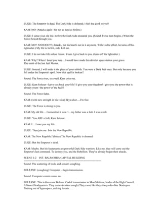 LUKE: The Emperor is dead. The Dark Side is defeated. I feel the good in you!!
KAM: NO! (Attacks again--but not as hard as before.)
LUKE: I sense your old life. Before the Dark Side ensnared you. (Sound: Force hum begins.) When the
Force flowed through you.
KAM: NO!! NNNOOO!!! (Attacks, but his heart's not in it anymore. With visible effort, he turns off his
lightsaber.) My life is forfeit, Jedi. Kill me.
LUKE: I do not take life unless I must. Yours I give back to you. (turns off his lightsaber.)
KAM: Why? When I lured you here....I would have made this derelict space station your grave.
The tomb of the last Jedi Master.
LUKE: Instead, I will make it the place of your rebirth. You were a Dark Jedi once. But only because you
fell under the Emperor's spell. Now that spell is broken!!
Sound: The Force rises, to a wail. Kam cries out.
LUKE: Kam Solusar--I give you back your life!! I give you your freedom! I give you the power that is
already yours--the power of the Jedi!!
Sound: The Force fades.
KAM: (with new strength in his voice) Skywalker.....I'm free.
LUKE: The Force is strong in you.
KAM: My old life.....I remember it now. I....my father was a Jedi. I was a Jedi.
LUKE: You ARE a Jedi, Kam Solusar.
KAM: I.....I owe you my life.
LUKE: Then join me. Join the New Republic.
KAM: The New Republic? (bitter) The New Republic is doomed.
LUKE: But the Emperor is dead.
KAM: Maybe. But his lieutenants are powerful Dark Side warriors. Like me, they will carry out the
Emperor's last command. To destroy you, and the Rebellion. They've already begun their attacks.
SCENE 1-2 INT. BALMORRA CAPITAL BUILDING
====================================================
Sound: The scattering of trash, and a man's coughing.
BELTANE: (coughing) Computer....begin transmission.
Sound: Computer comm comes on.
BELTANE: This is Governor Beltane. Coded transmission to Mon Mothma, leader of the High Council,
Alliance Headquarters. They came--(violent cough) They came like they always do--Star Destroyers
flashing out of hyperspace, making threats.......
 