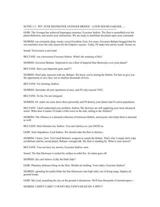 SCENE 1-3 INT. STAR DESTROYER AVENGER BRIDGE - A FEW HOURS EARLIER.......
===============================================================
GOIR: The Avenger has achieved hyperspace terminus, Executor Sedriss. The fleet is assembled over the
planet Balmorra, and awaits your instructions. We are ready to annihilate the planet upon your command.
SEDRISS: (an extremely deep, smoky voice) Excellent, Goir. For years, Governor Beltane bragged that his
war machines were the only reason for the Empire's success. Today, I'll make him eat his words. Screen on.
Sound: Viewscreen is activated.
BELTANE: (on viewscreen) Executor Sedriss. What's the meaning of this?
SEDRISS: Governor Beltane. Surprised to see a fleet of Imperial Star Destroyers over your planet?
BELTANE: Have you Imperials gone mad?!?
SEDRISS: Don't play innocent with me, Beltane. We know you're arming the Rebels. I'm here to give you
the opportunity to save face, not to mention thousands of lives.
BELTANE: I'm listening, Sedriss.
SEDRISS: Surrender all your operations at once, and I'll only execute YOU.
BELTANE: So far, I'm not intrigued.
SEDRISS: Or, make me come down there personally and I'll destroy your planet and it's entire population.
BELTANE: I don't understand your problem, Sedriss. My factories are still supplying your most advanced
armor. What does it matter if I make a little extra on the side, selling to the Alliance?
SEDRISS: The Alliance is a doomed collection of traitorous Rebels, and anyone who helps them is doomed
as well.
BELTANE: Don't threaten me, Sedriss. You can't destroy us--you NEED us.
GOIR: Such impudence, Lord Sedriss. We should order the fleet to destroy--
SEDRISS: I know, Goir. Yet I need Beltane's weapons to smash the Rebels. That's why I simply don't wipe
out Beltane and his cursed planet. Beltane--enough talk. My fleet is standing by. What is your answer?
BELTANE: You can have my answer, Executor Sedriss--now.
Sound: The Star Destroyer is rocked by surface-to-orbit fire. An alarm goes off.
SEDRISS: (he can't believe it) By the Dark Side!!
GOIR: Planetary defenses firing on the fleet. Shields are holding. Your orders, Executor Sedriss?
SEDRISS: (grinding his teeth) Order the Star Destroyers into high orbit, out of firing range. Deploy all
ground troops.
GOIR: My Lord, assaulting the city on the ground is disasterous. We'll lose thousands of stormtroopers---
SEDRISS: I DON'T CARE!!! I WANT BELTANE'S HEAD ON A SPIT!!!
 